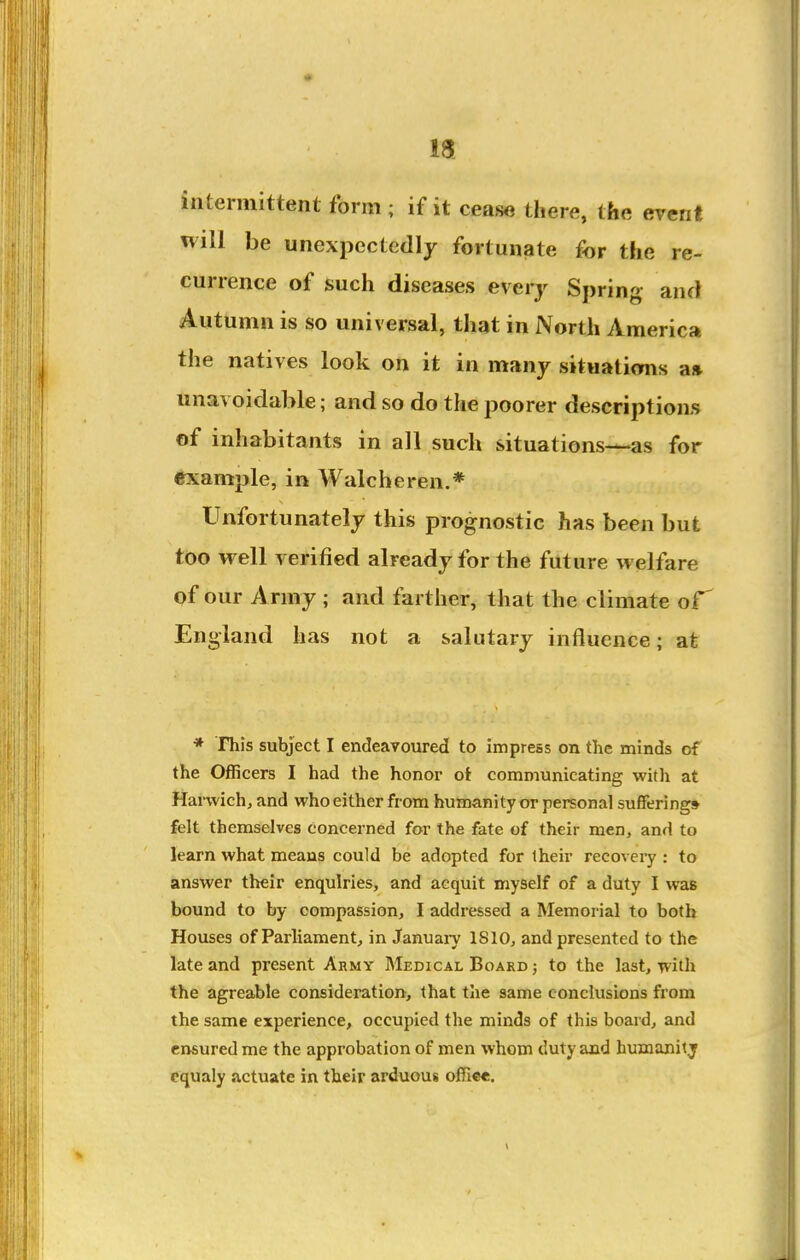intermittent form ; if it cease there, the event will be unexpectedly fortunate for the re- currence of such diseases every Sprint- and Autumn is so universal, that in North America the natives look on it in many situations a» unavoidable; and so do the poorer descriptions of inhabitants in all such situations—as for example, in Walcheren.* Unfortunately this prognostic has been but too well A erified already for the future welfare of our Army ; and farther, that the climate England has not a salutary influence; at * This subject I endeavoured to impress on the minds of the Officers I had the honor ot communicating with at Hanvich, and who either from humanity or personal suffering* felt themselves concerned for the fate of their men, and to learn what means could be adopted for Iheir recovery : to answer their enquiries, and acquit myself of a duty I was bound to by compassion, I addressed a Memorial to both Houses of Parliament, in January 1810, and presented to the late and present Army Medical Board ; to the last, with the agreable consideration, that the same conclusions from the same experience, occupied the minds of this board, and ensured me the approbation of men whom duty and humanitj cqualy actuate in their arduous offic*.