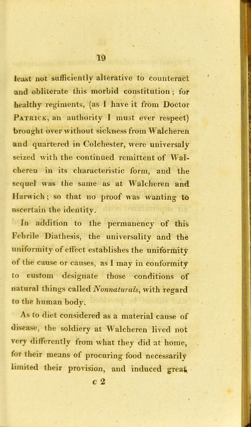 least not sufficiently alterative to counteract and obliterate this morbid constitution ; for healthj regiments, (aS I have it from Doctor Patrick, an authority I must ever respect) brought over without sickness from Walchereh and quartered in Colchester, were universaly seized with the continued remittent of Wal- cheren in its characteristic form, and the sequel was the same as at Walcheren and Harwich ; so that no proof was wanting to ascertain the identity. in addition to the permanency of this Febrile Diathesis, the universality and the uniformity of effect establishes the uniforriiity of the cause or causes, as I may in conformity to custom designate those conditions of natural things called Nonnaturals, with regard to the human body. As to diet considered as a mater ial cause of disease, the soldiery at Walcheren lived not very differently from what they did at home, for their means of procuring food necessarily limited their provision, and induced great, c 2