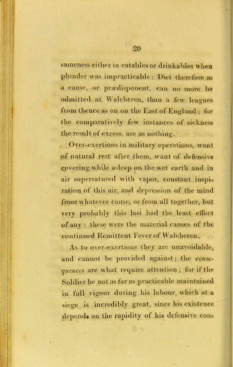 sameness either in eatables or drinkables when plunder was impracticable : Diet therefore as a cause, or praedisponent, can no more be admitted at Walcheren, than a few leagues from thence as on on the East of England; for the comparatively few instances of sicknes§ the result of excess, are as nothing. Over-exertions in military operations, want ,of natural rest after them, want of defensive (Cpvering \yhile asleep on the wet earth and in air supersatured with vapor, constant inspi- ration of this air, and depression of the mind from whatever cause- or from all togetlier, but very probably this last had the least effect of any : these were the material causes of the -continued Remittent Fever of Walcheren. As to over-exertions they are unavoidable, and cannot be provided against; the conse- quences are what require attention; for if the Soldier be not as far as practicable maintained in full vigour during his labour, which at a siege IS incredibly great, since his existence depends on the rapidity of his defeusiye Qpn-