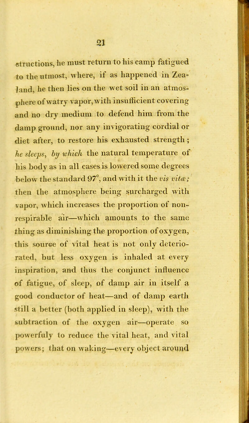 «tructions, lie must return to his camp fatigued to the utmost, where, if as happened in Zea- land, he then lies on the wet soil in an atmos- phere of watry vapor, with insufficient covering and no dry medium to defend him from the damp ground, nor any invigorating cordial or diet after, to restore his exhausted strength; he slee2Js, hy which the natural temperature of his body as in all cases is lowered some degrees below the standard 97°, and with it the vis vit<s; then the atmosphere being surcharged with vapor, which increases the proportion of non- respirable air—^which amounts to the same thing as diminishing thiS proportion of oxygen, this source of vital heat is not only deterio- rated, but less oxygen is inhaled at every inspiration, and thus the conjunct influence of fatigue, of sleep, of damp air in itself a. good conductor of heat—and of damp earth still a better (both applied in sleep), with the subtraction of the oxygen air—operate sq powerfuly to reduce the vital heat, and vital powers; that on waking—every object around