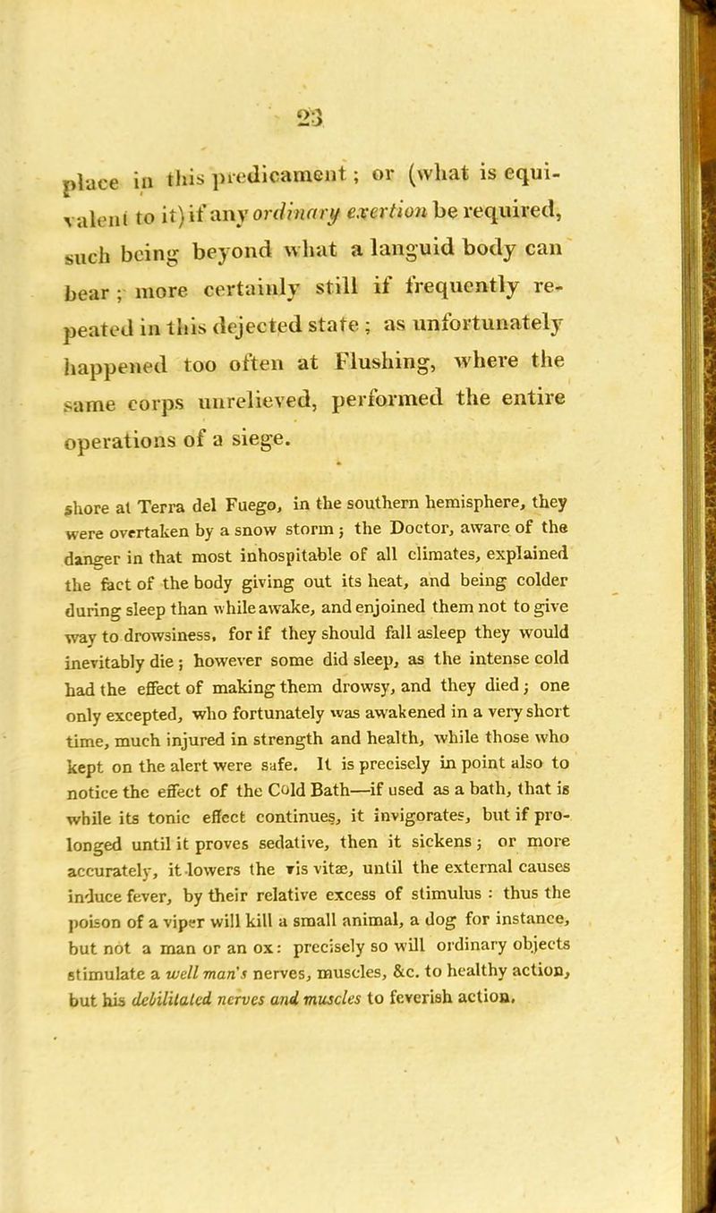 place ill this preJicaniGiit; or (what is equi- valent to ityii any or (Unary CTcr/ioM be required, such being beyond what a languid body can bear ; more certainly still if frequently re^ peated in this dejected state ; as unfortunately liappened too often at Flushing, where the same corps unrelieved, performed the entire operations of a siege. shore al Terra del Fuego, in the southern hemisphere, they were overtaken by a snow storm; the Doctor, aware of the danger in that most inhospitable of all climates, explained the feet of the body giving out its heat, and being colder during sleep than w hile awake, and enjoined them not to give way to drowsiness, for if they should fall asleep they would inevitably die ; however some did sleep, as the intense cold had the effect of making them drowsy, and they died; one only excepted, who fortunately was awakened in a very short time, much injured in strength and health, while those who kept on the alert were safe. It is precisely in point also to notice the effect of the Cold Bath—if used as a bath, that is while its tonic effect continues, it invigorates, but if pro- longed until it proves sedative, then it sickens ; or more accurately, it lowers the r'ls vitae, until the external causes induce fever, by their relative excess of stimulus : thus the poison of a viper will kill a small animal, a dog for instance, but not a man or an ox: precisely so will ordinary objects stimulate a well man's nerves, muscles, &c. to healthy action, but his deiilitaled nerves and muscles to feverish action.