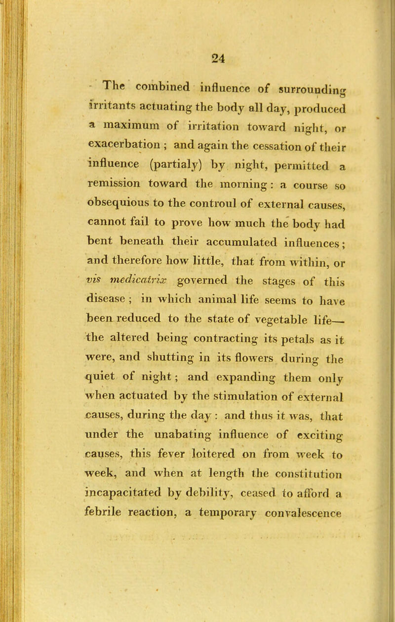 The combined influence of surrounding irritants actuating the body all day, produced a maximum of irritation toward nis-ht or exacerbation ; and again the cessation of their influence (partialy) by night, permitted a remission toward the morning : a course so obsequious to the controul of external causes, cannot fail to prove how much the body had bent beneath their accumulated influences; and therefore how little, that from within, or vis medicatrix governed the stages of this disease ; in which animal life seems to have been, reduced to the state of vegetable life the altered being contracting its petals as it were, and shutting in its flowers during the quiet of night; and expanding them only when actuated by the stimulation of external causes, during the day : and thus it was, that under the unabating influence of exciting- causes, this fever loitered on from week to week, and when at length the constitution incapacitated by debility, ceased to afford a febrile reaction, a temporary convalescence