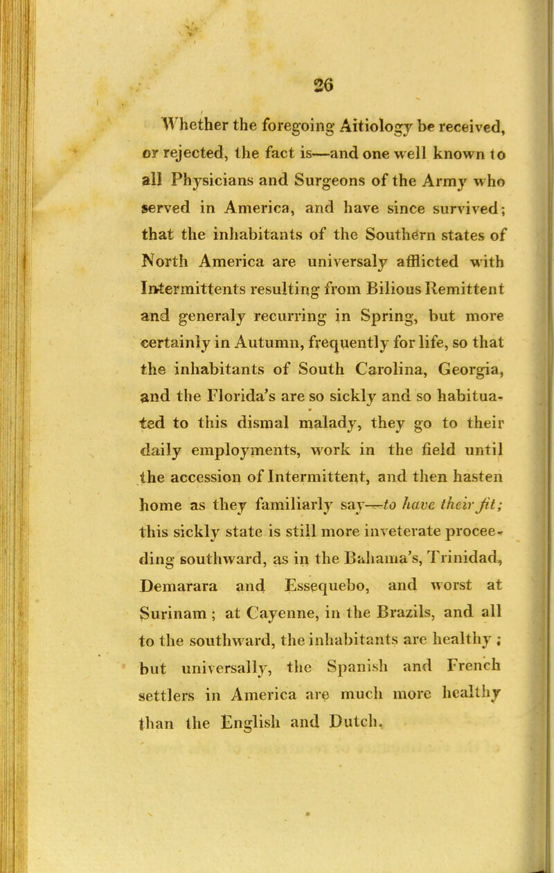 Whether the foregoing Aitiologj be received, or rejected, the fact is—and one well known to all Physicians and Surgeons of the Army who served in America, and have since survived; that the inhabitants of the Southern states of North America are universaly afflicted with InAermittents resulting from Bilious Remittent and generaly recurring in Spring, but more certainly in Autumn, frequently for life, so that the inhabitants of South Carolina, Georgia, and the Florida's are so sickly and so habitua- ted to this dismal malady, they go to their daily employments, Mork in the field until the accession of Intermittent, and then hasten home as they familiarly say-^to have their Jit; this sickly state is still more inveterate procee- ding southward, as in the Biihama's, Trinidad, Demarara and Essequebo, and worst at Surinam ; at Cayenne, in the Brazils, and all to the southward, the inhabitants are healthy ; but universally, the Spanish and French settlers in America are much more healthy than the English and Dutch,