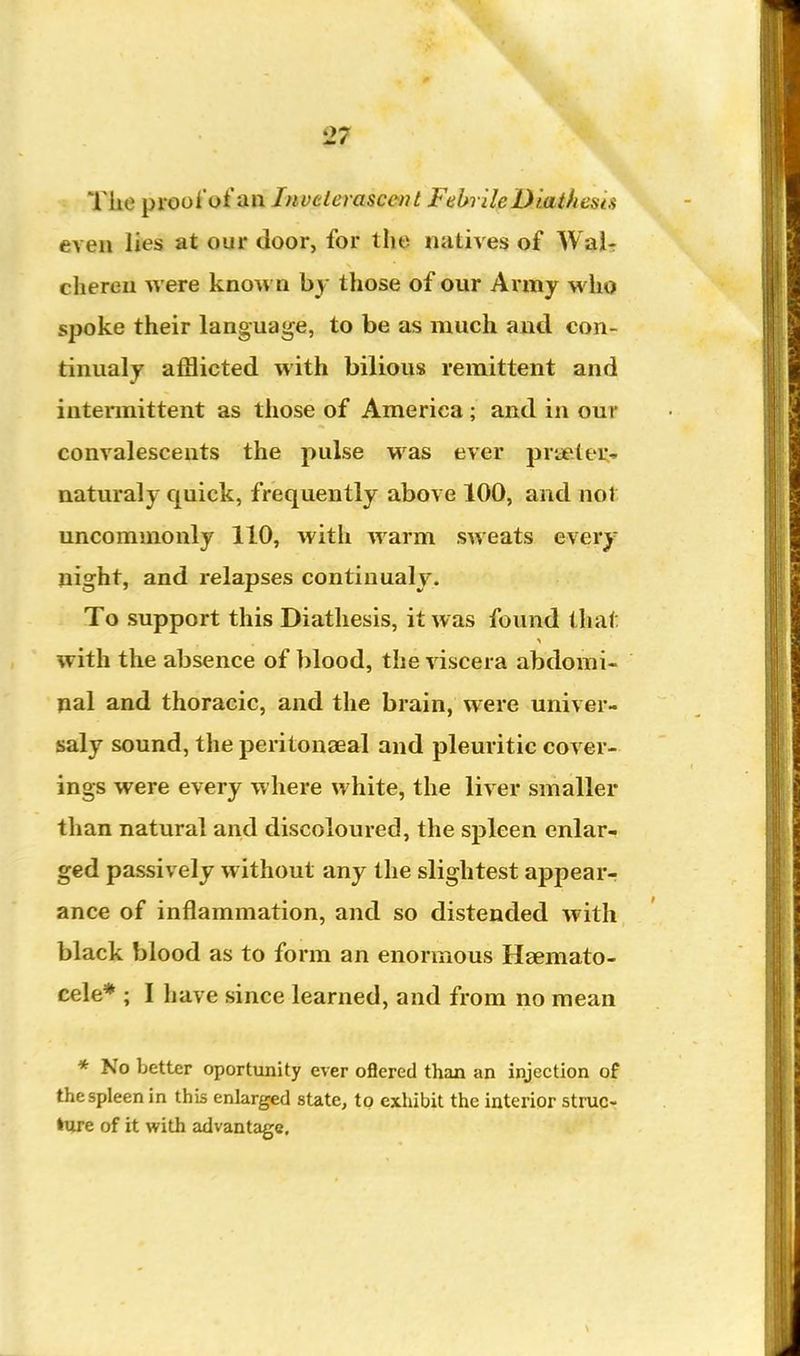 The prool'ot an Inveterascent FebrileDuithesis even lies at our door, for the natives of Wai- chereu were known by those of our Army who spoke their language, to be as much and con- tinualy afflicted with bilious remittent and intennittent as those of America; and in our convalescents the pulse was ever praeteu- naturaly quick, frequently above 100, and not uncommonly 110, with warm sweats every night, and relapses continualy. To support this Diathesis, it was found that with the absence of blood, the viscera abdomi- pal and thoracic, and the brain, were univer- saly sound, the peritonaeal and pleuritic cover- ings were every where white, the liver smaller than natural and discoloured, the spleen enlar- ged passively without any the slightest appear- ance of inflammation, and so distended with black blood as to form an enormous Hsemato- cele* ; I have since learned, and from no mean * No better oportunity ever oflered than an injection of the spleen in this enlarged state, to exhibit the interior struc- ture of it with advantage.