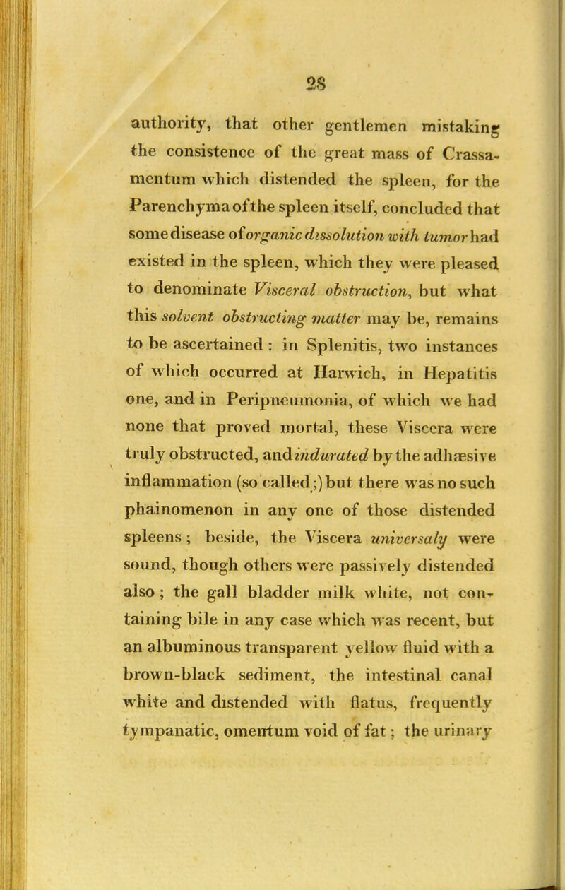 2S authority, that other gentlemen mistaking the consistence of the great mass of Crassa- mentum which distended the spleen, for the Parenchyma of the spleen itself, concluded that some disease oiorganic dissolution with ^wrnor had existed in the spleen, which they were pleased to denominate Visceral obstruction^ but what this solvent obstructing nmtter may be, remains to be ascertained : in Splenitis, two instances of which occurred at Harwich, in Hepatitis one, and in Peripneumonia, of which we had none that proved mortal, these Viscera were truly obstructed, and indurated by the adhjEsive inflammation (so called;) but there was no such phainomenon in any one of those distended spleens ; beside, the Viscera universaly were sound, though others were passively distended also; the gall bladder milk white, not con- taining bile in any case which was recent, but an albuminous transparent yellow fluid with a brown-black sediment, the intestinal canal white and distended with flatus, frequently tympanatic, omentum void of fat; the urinary