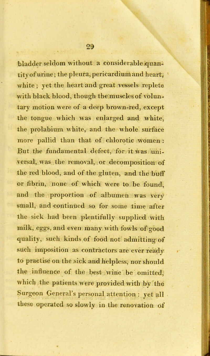 bladder seldom without a considerable iquan- tityof urine; the pleura, pericardium and heart, white ; yet tlie heart and great vessels replete with black blood, though the muscles of volun- tary motion were of a deep brown-red, except the tongue which was enlarged and white, the prolabium white, and the whole surface more pallid than that of chlorotic women : But the fundamental defect, for it was uni- versal, was the removal, or decomposition of the red blood, and of the gluten, and the bufF or fibrin, none of which were to be found, and the proportion of albumen was very small, and continued so for some time after the sick had been plentifully supplied with milk, eggs, and even many with fowls of good quality, such kinds of food not admitting of such imposition as contractors are ever reaidy to practise on the sick and helpless, nor should the influence of the best . wine be omitted, which the patients were provided with by the Surgeon General's personal attention : yet all these operated so slowly in the renovation of