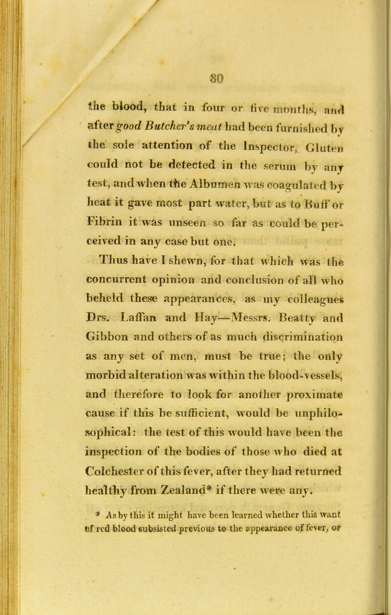 so the blood, that in four or five montlis, and zftergood Butcher's meat had been furnished hj the sole attention of the Inspector, Gluten could not be detected in the serum by any test, and when the Albumen was coagulated bj heat it gave most part water, but as to Buff or Fibrin it was unseen so far as could be per- ceived in any case but one. Thus have 1 shewn, for that which was the concurrent opinion and conclusion of all who beheld these appearances, as my colleagues Drs. Laffan and Hay—Messrs. Beatty and Gibbon and others of as much discrimination as any set of men, must be true; the only morbid alteration was within the blood-vessels, and therefore to look for another proximate cause if this be sufficient, would be unphilo- sophical: the test of this would have been the inspection of the bodies of those who died at Colchester of this fever, after they had returned healtby from Zealand* if there were any. * As by this it might have been learned whether this want ftf red blood subsisted previous to the appearance of fever, of