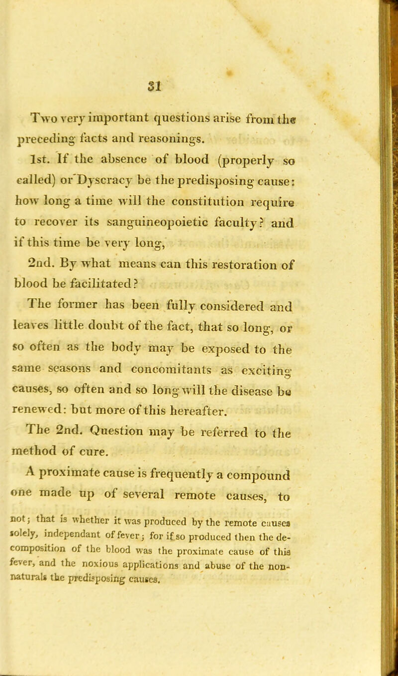 Tw o very important questions arise from th« preceding- facts and reasonings. 1st. If the absence of blood (properly so called) or'Dyscracy be the predisposing cause: how long a time will the constitution require to recover its sanguineopoietic faculty.? and if this time be very long, 2nd. By what means can this restoration of blood be facilitated The former has been fully considered and leaves little doubt of the fact, that so long, or so often as the body maj^ be exposed to the same seasons and concomitants as excitino- causes, so often and so long will the disease be renewed: but more of this hereafter. The 2nd. Question may be referred to the method of cure. A proximate cause is frequently a compound one made up of several remote causes, to not; that is whether it was produced by the remote cause* solely, independant of fever; for if so produced then the de- composition of the blood was the proximate cause of this fever, and the noxious applications and abuse of the non- naturals the predbposing causes.