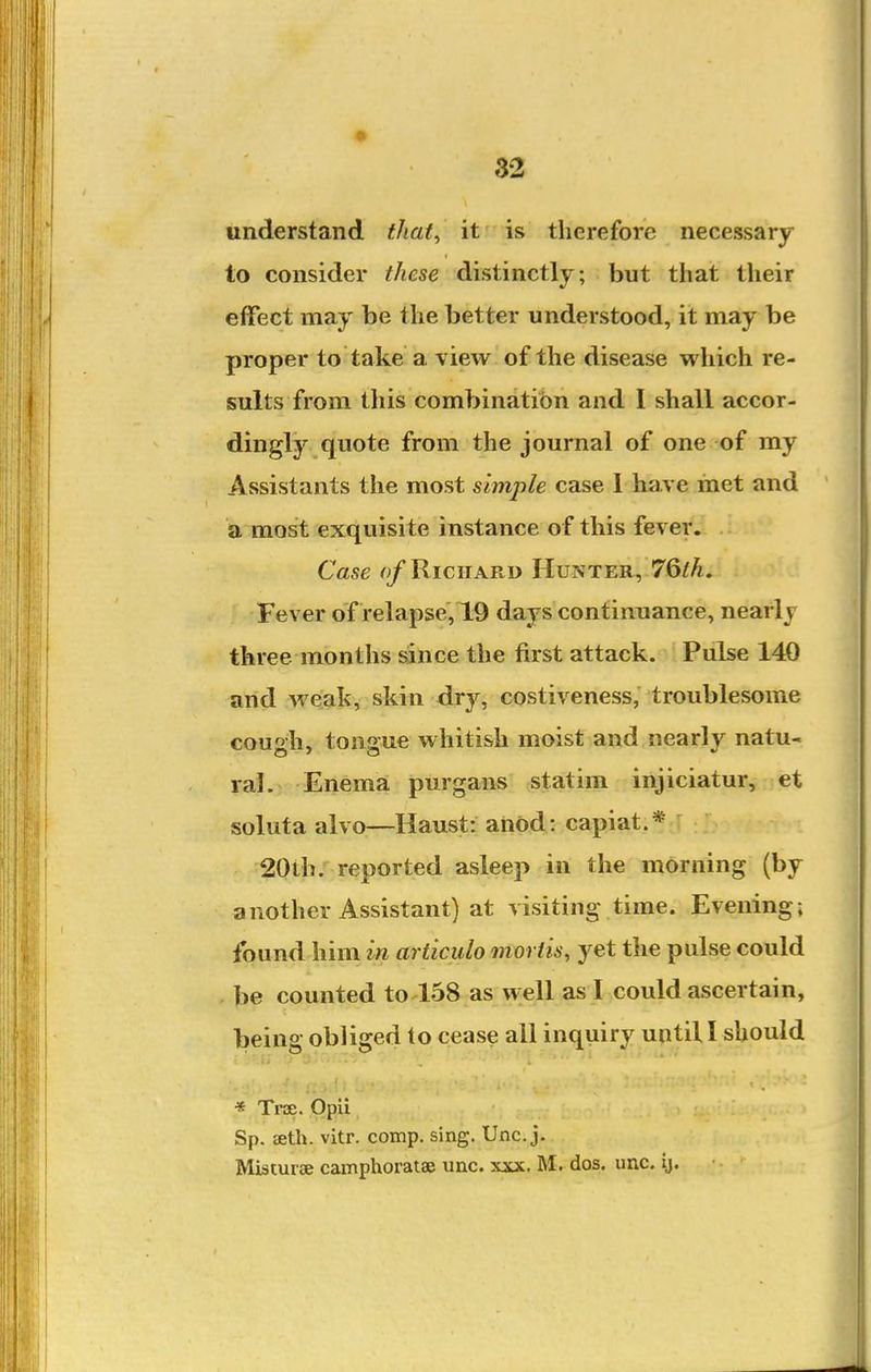 understand tliat^ it is therefore necessary to consider these distinctly; but that their effect may be the better understood, it may be proper to take a view of the disease which re- sults from this combination and I shall accor- dingly quote from the journal of one of my Assistants the most simple case 1 have met and a most exquisite instance of this fever. Case Richard Hunter, 76M. Fever of relapse, 19 days continuance, nearly three months since the first attack. Pulse 140 and weak, skin dry, costiveness, troublesome cou'>h, tonaue whitish moist and nearly natu- lal. Enema purgans statim injiciatur, et soluta alvo—Haust: anod: capiat.* 20ih. reported asleep in the morning (by another Assistant) at visiting time. Evening; found him in articulo mortis, yet the pulse could . be counted to 158 as well as I could ascertain, being obliged to cease all inquiry until I should '< '.li « Trae. Opii Sp. aeth. vitr. comp. sing. Unc. j, Misturae camphoratae unc. xxx. M. dos. unc. ij.
