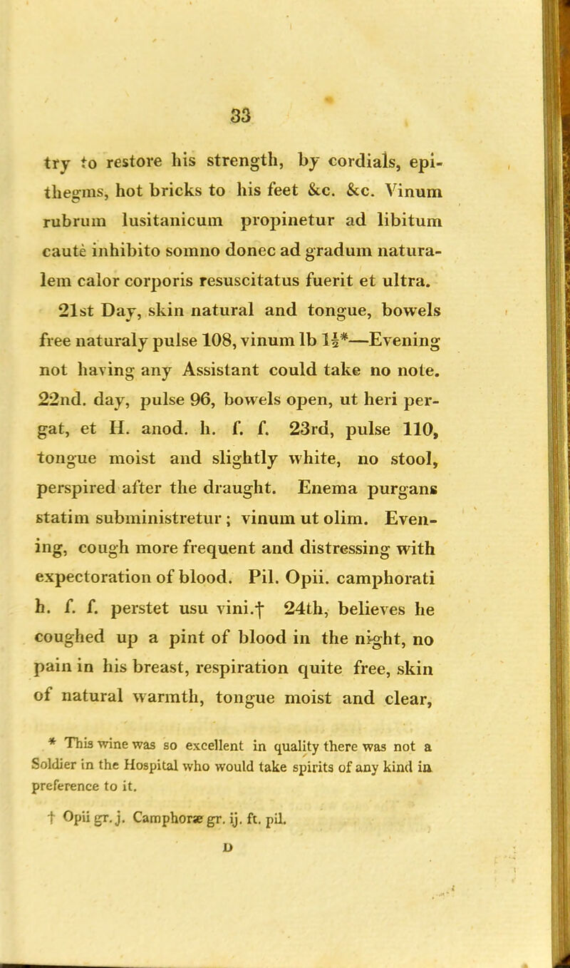 try to restore his strength, hy cordials, epi- thegms, hot bricks to his feet &c. &c. Vinum rubrum lusitanicum proj)inetur ad libitum caute inhibit© somno donee ad gradum natiira- lem calor corporis resuscitatus fuerit et ultra. 21st Day, skin natural and tongue, bowels free naturaly pulse 108, vinum lb 1|*—Evening not having any Assistant could take no note. 22nd. day, pulse 96, bowels open, ut heri per- gat, et H. anod. h. f. f. 23rd, pulse 110, tongue moist and slightly white, no stool, perspired after the draught. Enema purgans statim subministretur; vinum ut olim. Even- ing, cough more frequent and distressing with expectoration of blood. Pil. Opii. camphorati h. f. f. perstet usu vini.-f 24th, believes he coughed up a pint of blood in the night, no pain in his breast, respiration quite free, skin of natural warmth, tongue moist and clear, * This wine was so excellent in quality there was not a Soldier in the Hospital who would take spirits of any kind ia preference to it. t Opii gr. j. Camphorse gr. ij. ft. pil.