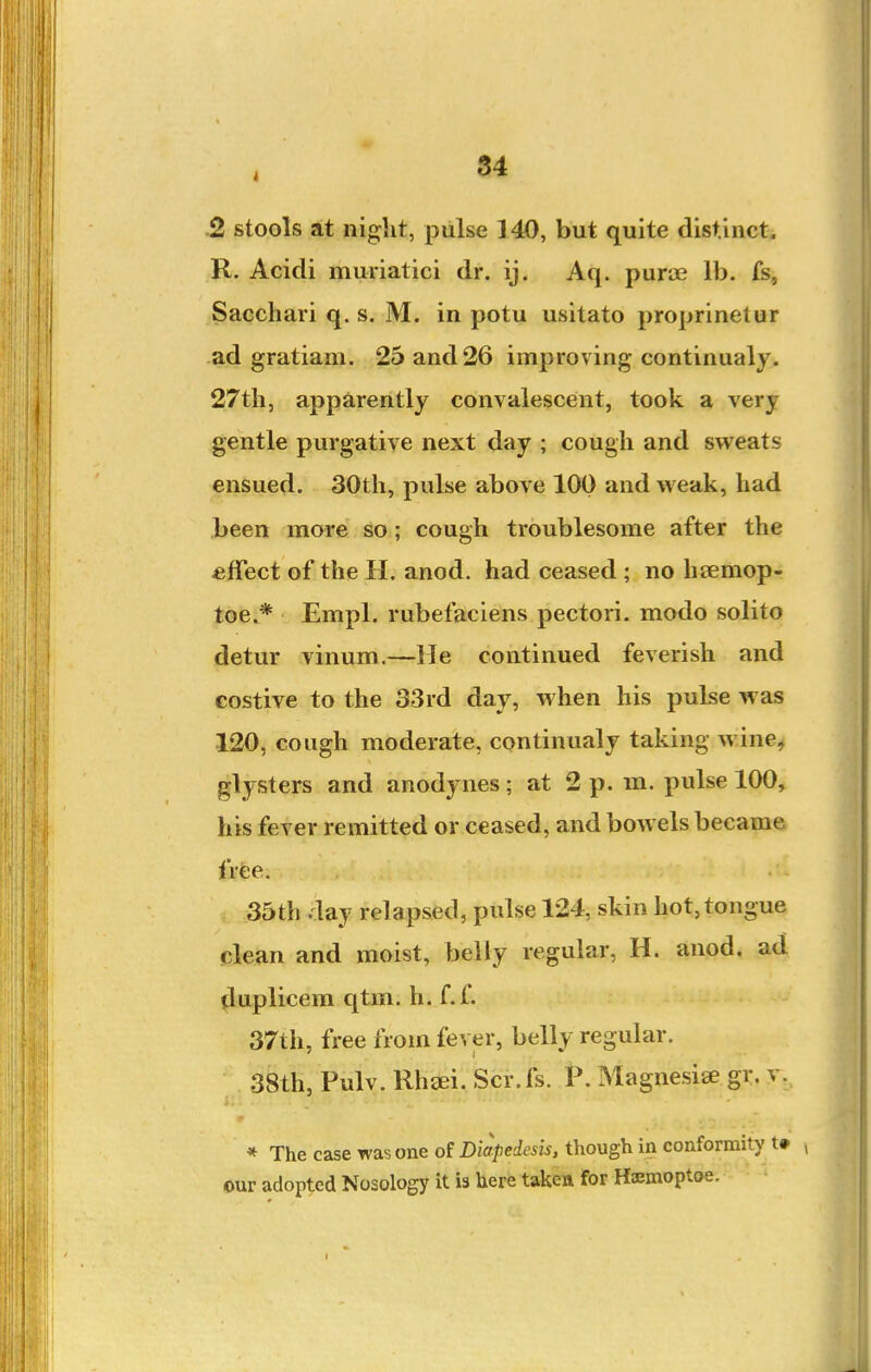 2 stools at night, pulse 140, but quite distinct. R. Acidi muriatici dr. ij. Aq. puri3e lb. fs, Sacchari q. s. M. in potu usitato proprinetur ad gratiam. 25 and 26 improving continualj. 27th, apparently convalescent, took a very gentle purgative next day ; cough and sweats ensued. 30th, pulse above 100 and weak, had been more so; cough troublesome after the effect of the H. anod. had ceased ; no hsemop- toe.* Empl. rubefaciens pectori. modo solito detur vinum.—He continued feverish and costive to the 33rd day, when his pulse was 120, cough moderate, continualy taking wine^ glysters and anodynes; at 2 p. m. pulse 100, his fever remitted or ceased, and bowels became frfce. 35th day relapsed, pulse 124, skin hot, tongue clean and moist, belly regular, H. anod. ad duplicera qtm. h. f.f. 37th, free from fever, belly regular. . 38th, Pulv. Rh£Ei. Scr.fs. P. Magnesise gr. v. * The case was one of Diapedcsis, though in conformity t» , our adopted Nosology it is here taken for Hiemoptoe.