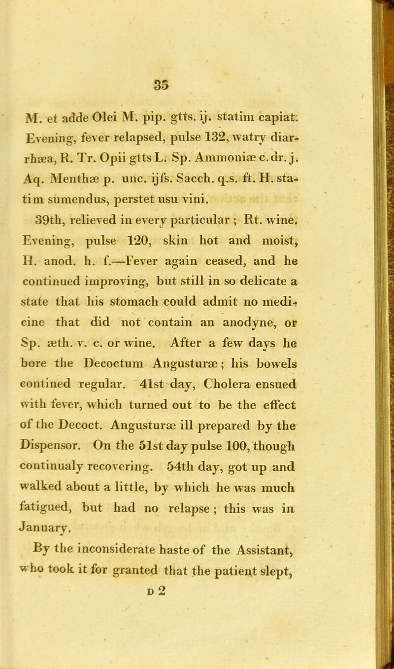 M. et adde Olei M. pip. gtts. ij. statim capiat: Evening, fever relapsed, pulse 132, watry diar- rhoea, R. Tr. Opii gtts L. Sp. Ammoniae c. dr. j. Aq. Menthse p. unc. ijfs. Sacch. q.s. ft. H. sta- tim sumendus, perstet usu vini. 39th, relieved in every particular ; Rt. wine. Evening, pulse 120, skin hot and moist, H. anod. h. f.—Fever again ceased, and he continued improving, but still in so delicate a state that his stomach could admit no medi- cine that did not contain an anodyne, or Sp. seth. V. c. or wine. After a few days he bore the Decoctum Angusturse; his bowels contined regular. 41st day, Cholera ensued with fever, which turned out to be the effect of the Decoct. Angusturse ill prepared by the Dispensor. On the 61st day pulse 100, though continualy recovering. 54th day, got up and walked about a little, by which he was much fatigued, but had no relapse; this was in January. By the inconsiderate haste of the Assistant, who took it for granted that the patient slept, d2