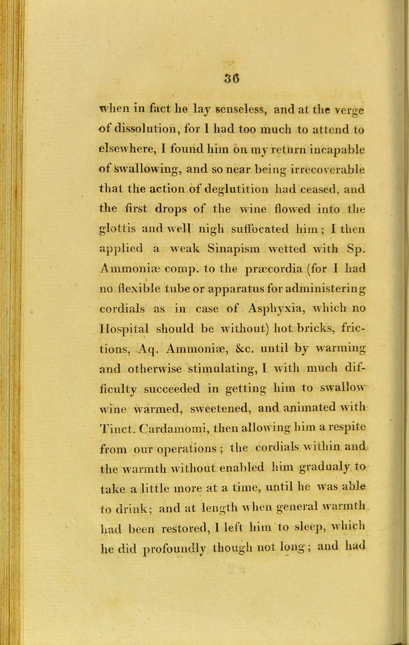 when in fact he lay senseles!5, and at the verge of dissolution, for I had too much to attend to elsewhere, I found him on my return incapable of Swallowing, and so near being irrecoverable that the action of deglutition had ceased, and the first drops of the wine flowed into the glottis and well nigh suffocated him; I then applied a weak Sinapism wetted with Sp. Ammoniee comp. to the praecordia (for I had no flexible tube or apparatus for administering cordials as in case of Asphyxia, which no Hospital should be w ithout) hot bricks, fric- tions, Aq. Ammoniae, &c. until by warming and otherwise stimulating, I with much dif- ficulty succeeded in getting him to swallow- wine warmed, sweetened, and animated w ith Tinct. Cardamomi, then allowing him a respite from our operations ; the cordials w ithin and the warmth without enabled him gradualy to take a little more at a time, until he was able to drink; and at length ^\\\en general warmth bad been restored, 1 left him to sleep, whicli he did profoundly though not long; and had