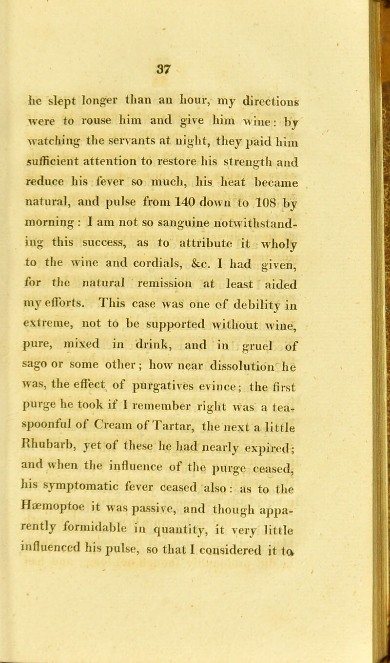 he slept longer than an hour, my directions were to rouse him and give him wine: bj Avatching the servants at night, they jjaid him sufficient attention to restore his strength and reduce his fever so much, his heat became natural, and pulse from 140 down to 108 by morning : I am not so sanguine notwithstand- ing this success, as to attribute it wholy to the wine and cordials, &c. I had given, for the natural remission at least aided my efforts. This case was one of debility in extreme, not to be supported without wine, pure, mixed in drink, and in gruel of sago or some other; how near dissolution he was, the effect of purgatives evince; the first purge he took if I remember right was a tear spoonful of Cream of Tartar, the next a little Rhubarb, yet of these he had nearly expired; and when the influence of the purge ceased, his symptomatic fever ceased also: as to the Haemoptoe it was passive, and though appa- rently formidable in quantity, it very little influenced his pulse, so that I considered it ta