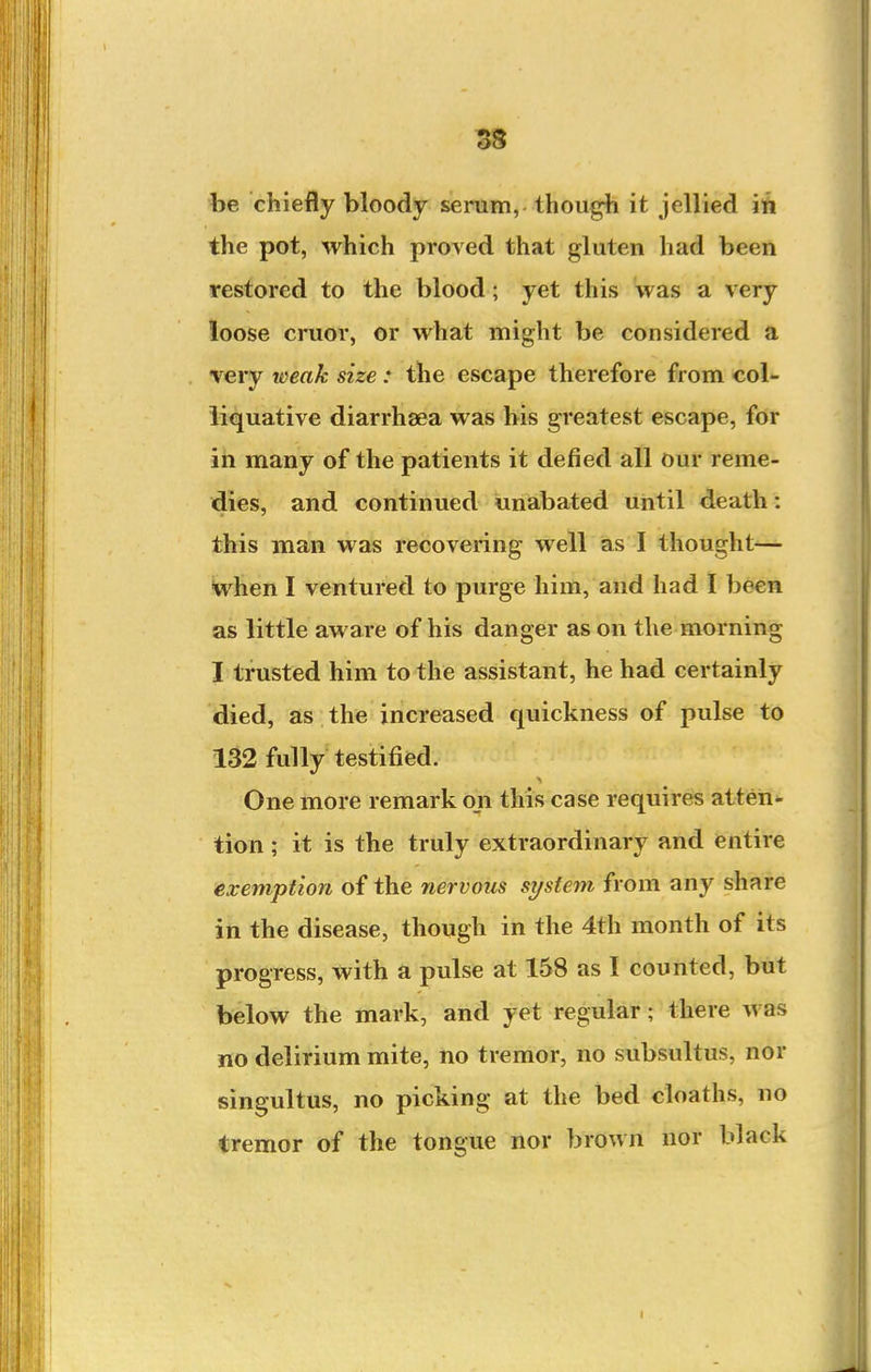 be chiefly bloody serum, though it jellied ift the pot, which proved that gluten had been restored to the blood; yet this was a very loose cruor, or what might be considered a very weak size : the escape therefore from col- liquative diarrhsea was his greatest escape, for iii many of the patients it defied all our reme- dies, and continued unabated until death: this man was recovering well as I thought-— when I ventured to purge him, and had I been as little aware of his danger as on the morning I trusted him to the assistant, he had certainly died, as the increased quickness of pulse to 132 fully testified. One more remark on this case requires atteii<- tion ; it is the truly extraordinary and entire exemption of the nervous system from any share in the disease, though in the 4th month of its progress, with a pulse at 158 as I counted, but below the mark, and yet regular; there was no delirium mite, no tremor, no subsultus, nor singultus, no picking at the bed cloaths, no tremor of the tongue nor brown nor black