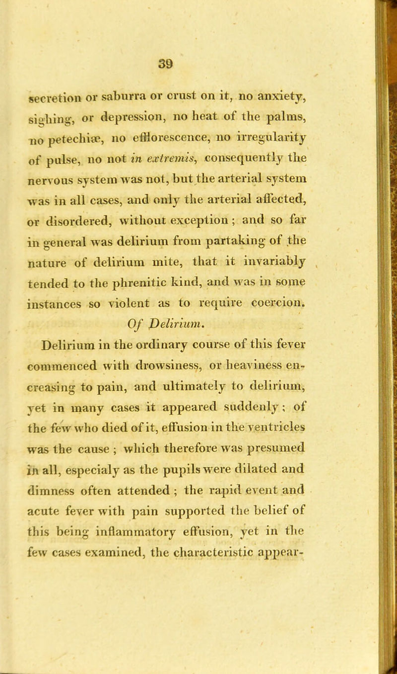 secretion or saburra or crust on it, no anxiety, si»hin\ or depression, no heat of the palms, no petechicB, no etHorescence, no irregularity of pulse, no not in extremis, consequently the nervous system was not, but the arterial system was in all cases, and only the arterial alFected, or disordered, without exception ; and so far in general was delirium from partaking of the nature of delirium mite, that it invariably tended to the phrenitic kind, and was in som^ instances so violent as to require coercion. Of J)elirium. Delirium in the ordinary course of this fever commenced with drowsiness, or heaviness en- creasing to pain, and ultimately to delirium, yet in many cases it appeared suddenly; of the few who died of it, effusion in the ventricles was the cause ; which therefore was presumed in all, especialy as the pupils were dilated and dimness often attended ; the rapid event and acute fever with pain supported the belief of this being inflammatory effusion, yet in the few cases examined, the characteristic appear-