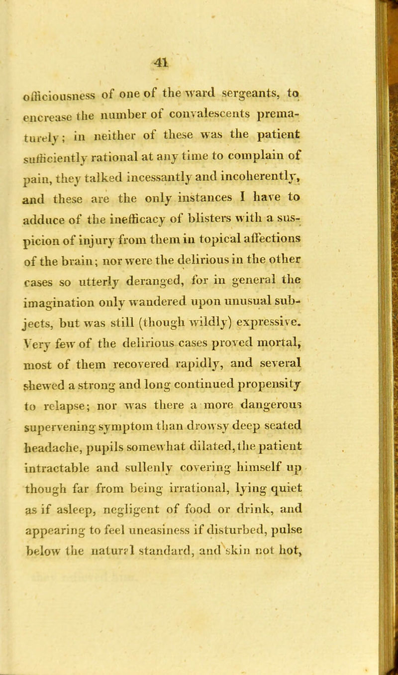 officiousness of one of the ward sergeants, to encrease the number of convalescents prema- turely; in neither of these was the patient sufficiently rational at any time to complain of pain, they talked incessantly and incoherently, and these are the only instances I have to adduce of the inefficacy of blisters with a sus- picion of injury from them in topical affections of the brain; nor were the delirious in the othe? cases so utterly deranged, for in general the imagination only wandered upon unusual sub- jects, but was still (though wildly) expressive. Very few of the delirious cases proved mortal, most of them recovered rapidly, and several shewed a strong and long continued propensity to relapse; nor was there a more dangerous supervening symptom tljian drowsy deep seated headache, pupils somewhat dilated, the patient intractable and sullenly covering himself up though far from being irrational, lying quiet fis if asleep, negligent of food or drink, and appearing to feel uneasiness if disturbed, pulse below the natur?l standard, and skin not hot,