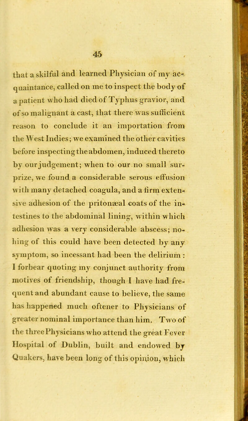 that a skilful and learned Physician of my ac- quaintance, called on me to inspect the body of a patient who had died of Typhus gravior, and of so malignant a cast, that there was sufficient reason to conclude it an importation from the West Indies; we examined the other cavities before inspecting the abdomen, induced thereto by our judgement; when to our no small sur- prize, we found a considerable serous effusion with many detached coagula, and a firm exten- sive adhesion of the pritonaeal coats of the in- testines to the abdominal lining-, within which adhesion was a very considerable abscess; no- hing of this could have been detected by any symptom, so incessant had been the delirium : I forbear quoting my conjunct authority from motives of friendship, though I have had fre- quent and abundant cause to believe, the same has happened much oftener to Physicians of greater nominal importance than him. Two of the three Physicians who attend the great Fever Hospital of Dublin, built and endowed bj Quakers, have been long of this opinion, which