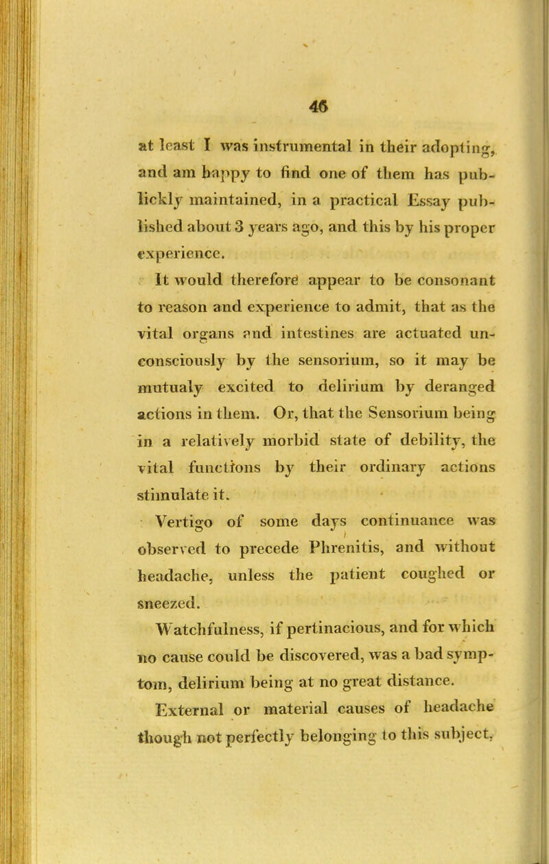 45 at least I was instrumental in their adopting, and am baj>py to find one of them has pub- lickly maintained, in a practical Essay pub- lished about 3 3'ears ago, and this by his proper experience. It would therefore! appear to be consonant to reason and experience to admit, that as the vital organs <\nd intestines are actuated un- consciously by the sensorium, so it may be rautualy excited to delirium by deranged actions in them. Or, that the Sensorium being in a relatively morbid state of debility, the vital functions by their ordinary actions stimulate it. Vertigo of some days continuance was observed to precede Phrenitis, and without headache, unless the patient coughed or sneezed. Watchfulness, if pertinacious, and for which no cause could be discovered, was a bad symp- tom, delirium being at no great distance. External or material causes of headache tliough not perfectly belonging to this subject,