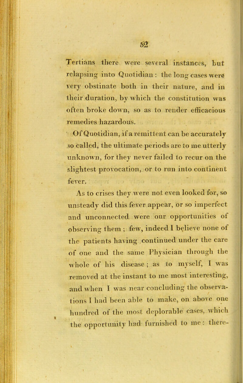 Tertifins there were several instances, but relapsing into Quotidian: the long cases wer« very obstinate both in their nature, and in their duration, by which the constitution was often broke down, so as to render efficacious remedies hazardous. Of Quotidian, if a remittent can be accurately so called, the ultimate periods are to me utterly unknown, for they never failed to recur on the slightest provocation, or to run into continent fever. As to crises they were not even looked for, so unsteady did this fever appear, or so imperfect and unconnected were our opportunities of observing them ; few, indeed I believe none of the patients having continued under the care of one and the same Physician through the whole of his disease; as to myself, I was removed at the instant to me most interesting, and when I was near concluding the observa- tions I had been able to make, on above one hundred of the most deplorable cases, which the opportunity had furnished to me : tliere- I