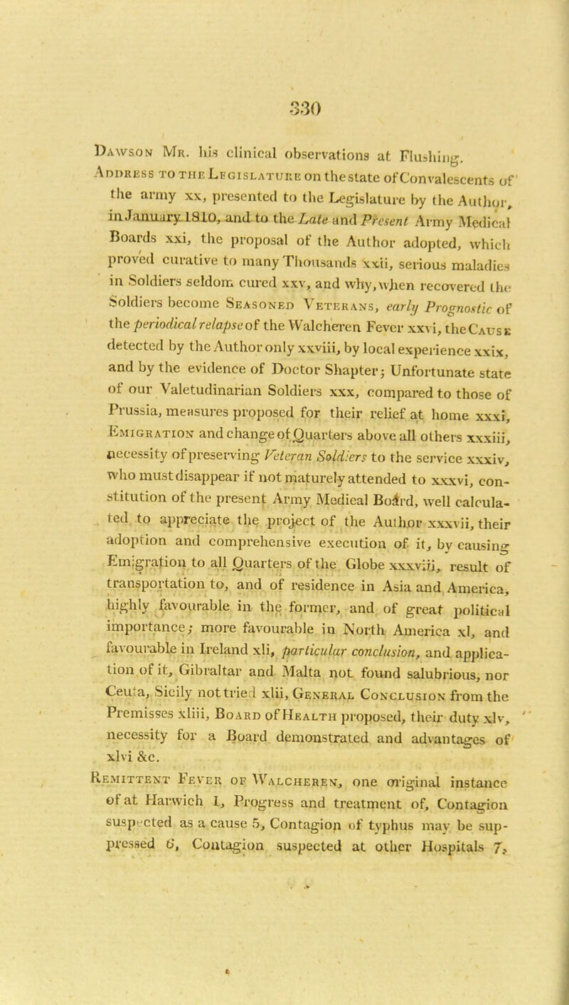 Dawson Mr. his clinical observations at Flushliijr. Address to the Legislature on tliestate ofConvalescents of tlie army xx, presented to the Legislature by the Author, in January: 1810, and to theLa/<? and Present Army Medical Boards xxi, the proposal of the Author adopted, which proved curative to many Tliousands xxii, serious maladies in Soldiers seldom cured xxv, and why.wjien recovered the Soldiers become Seasoned Veterans, earlt/ Prognostic of the periodical relapse of the Walchei-en Fever xxvi, theC'AUSE detected by the Author only xxviii, by local experience xxix, and by the evidence of Doctor Shapter; Unfortunate state of our Valetudinarian Soldiers xxx, compared to those of Prussia, measures proposed for their relief at home xxxi. Emigration and change of (Quarters above all others xxxiii, necessity of presen-ing K-tcran Soldiers to the service xxxiv, whomustdisappear if not naaturely attended to xxxvi, con- stitution of the presenj: Army Medical Boivd, well calcula- ted, to appreciate the project of the Authjar xxxvii, their adoption and comprehensive execution of it, by causing Em-gration to all Quarters of the Globe xxxviii, result of transportation to, and of residence in Asia and America, highly favourable in the former, and of great political importance; more favourable in North America xl, and favourable in Ireland xli, particular conclusion, and applica- tion of it, Gibraltar and Malta not found salubrious, nor Ceuta, Sicily not tried xlii, General Conclusion from the Premisses xliii. Board of Health proposed, their duty xlv, ' necessity for a Board demonstrated and advantages of xlvi &c. Remittent Fever oe Walcherbn, one m-iginal instance of at Harwich 1, Progress and treatment of. Contagion suspi-cted as a cause 5, Contagiop of typhus may be sup- pressed 6', Contagion suspected at other Hospitals 7?