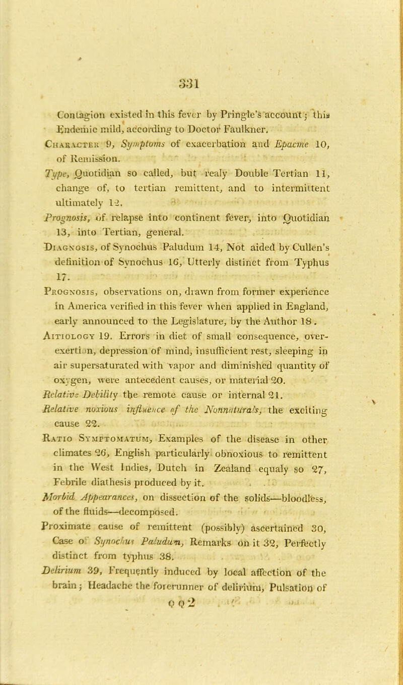 CorjtagioH existed In this fever by Pringle's account 5 this lindeiiiic mild, according to Doctor Faulkner, Chak.vctek 9, St//nptoms of exacerbation and Epacme 10, of Remission. Tt/pe, Quotidian so called, but realy Double Tertian 11, change of, to tertian remittent, and to intermittent ultimately 1-2. Prognow, 4jf relapse into continent fevery into Quotidian 13, into Tertian, general. DiAGxosis, of Synochus Paludum 14, Not aided by Cullen's definition of Synochus 16, Utterly distinct from Typhus 17. Prognosis, observations on, drawn from former experience in America verified in this fever when applied in England, early announced to the Legislature, by the Author 18. AiTioLOGY 19. Errors in diet of small consequence, over- exerti.in, depression of mind, insufficient rest, sleeping in air supersaturated with vapor and dim'mished quantity of oxygen, were antecedent causes, or material 20. Relative DehUity tlje remote cause or internal 21. Relative noxious influence nf the NonnntUtals, the exciting cause 22. Ratio Symptomatijm, Examples of the disease in other climates 26, English particularly obnoxious to remittent in the West Indies, Dutch in Zealand equaly so 27, Febrile diathesis produced by it. Morbid Appearances, on dissection of the solids—bloodless, of the fluids—decomposed. Proximate cause of remittent (po&sibly) ascertained 30, Case of Synochm Paludum, Remarks on it 32, Perfectly distinct from typhus 38. Delirium 39, Frequently induced by local aflbction of the brain; Headache the forerunner of delii-ium, Pulsation of <?<?2