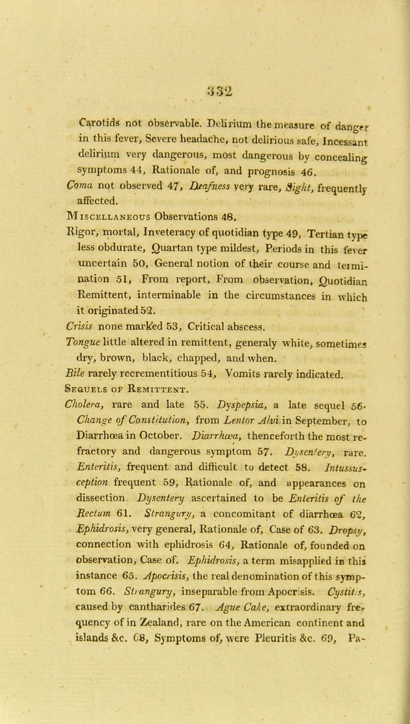 :i32 Carotids not observable. Delirium the ineaaure of danger in this fever. Severe headache, not delirious safe. Incessant delirium very dangerous, most dangerous by concealing symptoms 44, Rationale of, and prognosis 46. Coma not observed 47, Deafness very rare. Sight, fiequently affected. Miscellaneous Observations 48. Rigor, mortal. Inveteracy of quotidian type 49, Tertian type less obdurate, Quartan type mildest. Periods in this fever uncertain 50, General notion of their course and tei mi- nation 51, From report. From observation. Quotidian Remittent, interminable in the circumstances in which it originated 52. Crisis none markfed 53, Critical abscess. Tongue little altered in remittent, generaly white, sometimes dry, brown, black, chapped, and when. Bile rarely recrementitious 54, Vomits rarely indicated. Sequels of Remittent. Cholera, rare and late 55. Dyspepsia, a late sequel 56- Change of Constitution, from Lentor Alvl'm September, to Diarrhoea in October. Diarrhoea, thenceforth the most re- fractory and dangerous symptom 57. D}isen!ery, rare. Enteritis, frequent and difficult to detect 58. IntussuS ception frequent 59, Rationale of, and appearances on dissection. Dysentery ascertained to be Enteritis of the Rectum 61. Strangurt/, a concomitant of diarrhoea 62, Ephidrosis, very general. Rationale of. Case of 63. Dropsy, connection with ephidrosis 64, Rationale of, founded on observation. Case of. Ephidrosis, a term misapplied in this instance 65. Apocrisis, the real denomination of this symp- tom 66. Strangury, inseparable from Apocrisis. Cystitis, caused by cantharides 67. Ague Cake, extraordinary frcr quency of in Zealand, rare on the American continent and islands &c. C8, Symptoms of, were Pieuritis &c. 69, Pa-