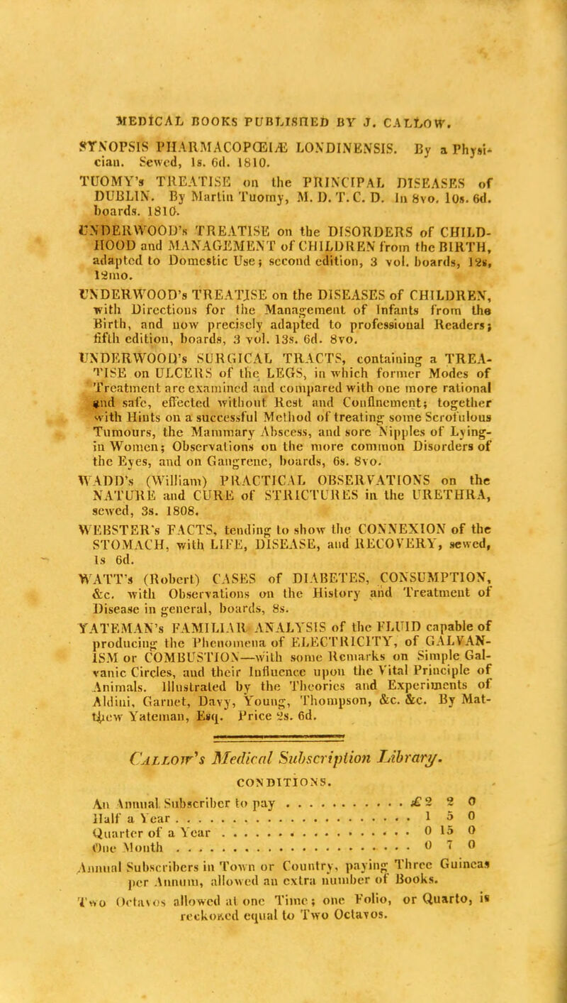 JfTXOPSIS PHAHMACOPCEIA; LO.VDINENSIS. By a PhyuW ciau. Sewed, Is. 6(1. 1810. TUOMY's TREATISE on the PRINCIPAL DISEASES of DUBLIN, By Martin Tuorny, M. D. T. C. D. In 8vo, lOs. 6d. boards. 1810. CXDERWOOD's TREATISE on the DISORDERS of CHILD- HOOD and MANAGEMENT of CHILDREN from the BIRTH, adapted to Domestic Use; second edition, 3 vol. boards, 128, linio. UNDERWOOD'S TREATJSE on the DISEASES of CHILDREN,' with Directions for the Manag;emenl of Infants from the Birth, and now precisely adapted to professional Readers; fifth edition, boards, 3 vol. 13s. 6d. Svo. rNDERWOOD's SURGICAL TRACTS, containing a TREA- TISE on ULCERS of the LEGS, in which former Modes of Treatment arc examined and compared with one more rational #nd safe, efl'ected without Rest and Conflnement; together with Hints on a successful Method of treating some Scrofulous Tumours, the Mammary Abscess, and sore Nipples of Lving- in Women; Observations on the more common Disorders of the Eyes, and on Gangrene, hoards, 6s. Svo. WADD's (William) PRACTICAL OBSERVATIONS on the NATURE and CURE of STRICTURES in the URETHRA, sewed, 3s. 1808. WEBSTER'S FACTS, tending to show the CONNEXION of the STOMACH, with LIFE, DISEASE, and RECOVERY, sewed, Is 6d. WATT'S (Robert) CASES of DIABETES, CONSUMPTION, &c. with Observations on the History and Treatment of Disease in general, boards, 8s. YATEMAN's FAMILIAR ANALYSIS of the FLUID capable of producing the Phenomena of ELECTRICITY, of GALVAN- IS.M or COMBUS riON—with some Remarks on Simple Gal- vanic Circles, and their Influence upon the Vital Principle of Animals. Illustrated by the Theories and Experiments of Aldiui, Garnet, Davy, Young, Thompson, &c. &c. By Mat- Hiew Yateman, Ea([. Price 'is. 6d. Callojt's Medical Suhscriplmi Librari/. CONDITIONS. An Annual Subscriber to pay j£2 2 0 Half a Year 1 5 0 Quarter of a Year 0 15 0 One Month 0 7 0 Annual Subscribers in Town or Country, paying Three Guineas per Annum, allowed an extra number of Books. Two Octavos allowed at one Time; one Folio, or Quarto, ii reckoKcd equal to Two Octavos.