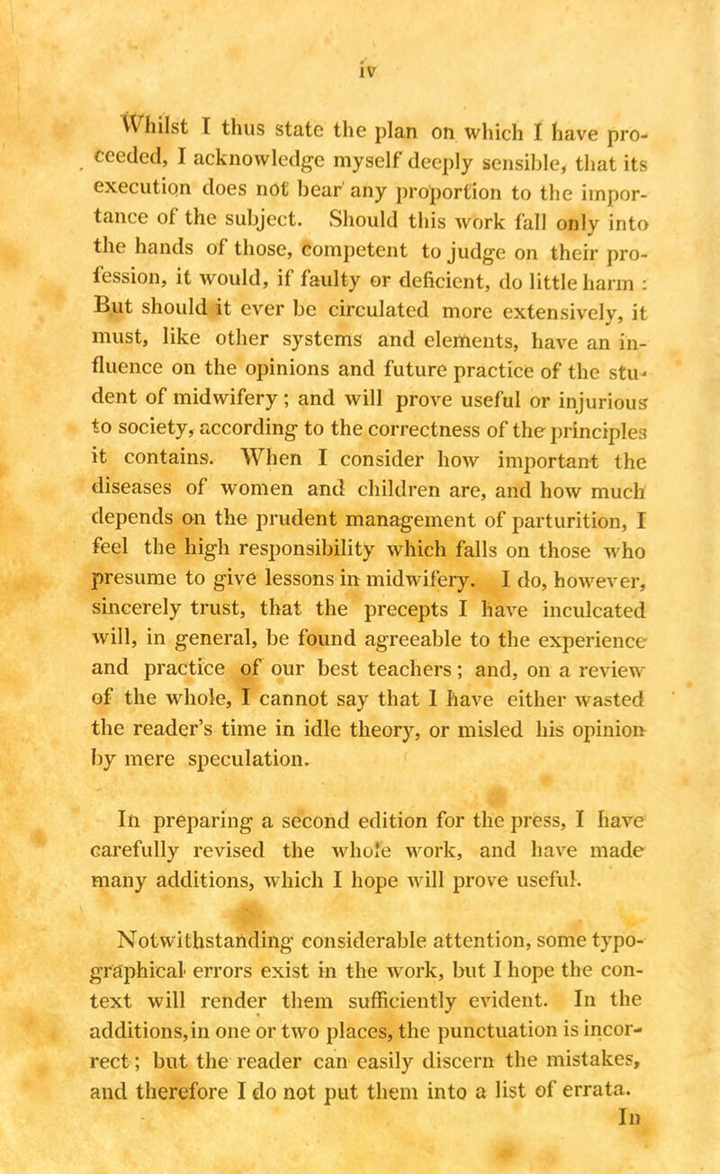 Whilst I thus state the plan on which I have pro- ceeded, I acknowledge myself deeply sensible, that its execution does not bear' any proportion to the impor- tance of the subject. Should this work fall only into the hands of those, competent to judge on their pro- fession, it would, if faulty or deficient, do little harm : But should it ever be circulated more extensively, it must, like other systems and elements, have an in- fluence on the opinions and future practice of the stu* dent of midwifery; and will prove useful or injurious to society, according to the correctness of the principles it contains. When I consider how important the diseases of women and children are, and how much depends on the prudent management of parturition, I feel the high responsibility which falls on those who presume to give lessons in midwifery. I do, however, sincerely trust, that the precepts I have inculcated will, in general, be found agreeable to the experience and practice of our best teachers; and, on a review of the whole, I cannot say that 1 have either wasted the reader's time in idle theory, or misled his opinion by mere speculation. In preparing a second edition for the press, I have carefully revised the whole work, and have made many additions, which I hope will prove useful. Notwithstanding considerable attention, some typo- graphical errors exist in the work, but I hope the con- text will render them sufficiently evident. In the additions,in one or two places, the punctuation is incor- rect ; but the reader can easily discern the mistakes, and therefore I do not put them into a list of errata. In