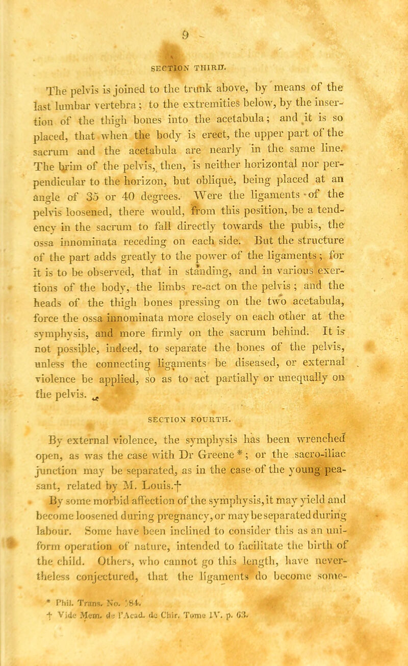 SECTION THIRD. The pelvis is joined to the trunk above, by'means of the last lumbar vertebra; to the extremities below, by the inser- tion of the thigh bones into the acetabula; and .it is so placed, that.when the body is erect, the upper part of the sacrum and the acetabula are nearly in the same line. The brim of the pelvis, then, is neither horizontal nor per- pendicular to the horizon, but oblique, being placed at an angle of 35 or 40 degrees. Were the ligaments-of the pelvis loosened, there would, from this position, be a tend- encv in the sacrum to fall directly towards the pubis, the ossa innominata receding on each side. But the structure of the part adds greatly to the power of the ligaments; for it is to be observed, that in standing, and in various 'exer- tions of the body, the limbs re-act on the pelvis ; and the heads of the thigh bones pressing on the two acetabula, force the ossa innominata more closely on each other at the symphysis, and more firmly on the sacrum behind. It fc not possible, indeed, to separate the bones of the pelvis, unless the connecting ligaments be diseased, or external violence be applied, so as to act partially or unequally on the pelvis. ^ SECTION FOURTH. By external violence, the symphysis has been wrenched? open, as was the case with Dr Greene*; or the sacro-iliao junction may be separated, as in the case of the young pea- sant, related by M. Louis.-f By some morbid affection of the symphysis, it may yield and become loosened during pregnancy, or may be separated during labour. Some have been inclined to consider this as an uni- form operation of nature, intended to facilitate the birth of the child. Others, wiio cannot go this length, have never- theless conjectured, that the ligaments do become somo- • Phil. Trans. No. ]M.