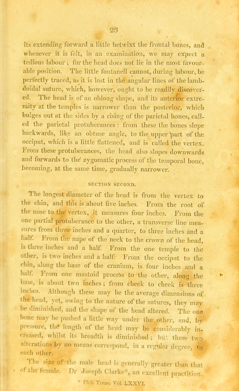 its extending forward a little betwixt the frontal bones, and whenever it is felt, in an examination, we may expect a tedious labour ; for the head does not lie in the most favour- able position. The little fontanell cannot, during labour, be perfectly traced, as it is lost in the angular lines of the lamb- doidal suture, which, however, ought to be readily discover- ed. The head is of an oblong shape, and its anterior extre- mity at the temples is narrower than the posterior, which bulges out at the sides by a rising of the parietal bones, call- ed the parietal protuberances : from these the bones slope backwards, like an obtuse angle, to the upper *part of the occiput, which is a little flattened, and is called the vertex. From these protuberances, the head also slopes downwards and forwards to the' zygomatic process of the temporal bone, becoming, at the same time, gradually narrower. SECTION SECOND. The longest diameter of the head is from the vertex to the chin, and this is about five inches. From the root of the nose to the vertex, it measures four inches. From the one partial protuberance to the other, a transverse line mea- sures from three inches and a quarter, to three inches and a half. From the nape of the'neck to the crown of the head, is three inches and a half. From the one temple to the other, is two inches and a half: From the occiput to the chin, along the base of the cranium, is four inches and a half. From one mastoid process to the other, along the base, is about two inches; from cheek to cheek is three inches. Although these may be the average dimensions of the head, yet, owing to the nature of the sutures, they may be diminished, and the shape of the head altered. The one bone may be pushed a little way under the other, and, by pressure, the* length of the head may be considerably in- creased, whilst its breadth is diminished; In;', these two alterations by no means correspond, in a regular degree, to each other. The size of the male head is generally greater than that of the'female. Dr Joseph Clarke-, an excellent practfcion,, * r;.!I. Trap?. Vol, LXXVI.