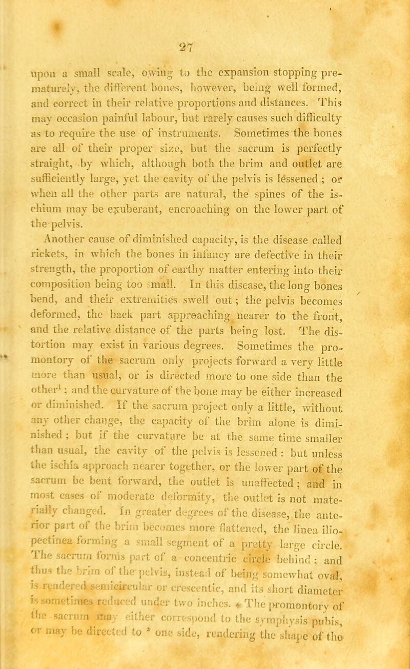 upon a small scale, owing to the expansion stopping pre- mature!-.', the different bones, however, being well formed, and correct in their relative proportions and distances. This may occasion painful labour, but rarely causes such difficulty as to require the use of instruments. Sometimes the bones are all of their proper size, but the sacrum is perfectly straight, by which, although both the brim and outlet are sufficiently large, yet the cavity of the pelvis is lessened ; or when all the other parts are natural, the spines of the is- chium may be exuberant, encroaching on the lower part of the pelvis. Another cause of diminished capacity, is the disease called rickets, in which the bones in infancy are defective in their strength, the proportion of earthy matter entering into their composition being too mall. In this disease, the long bones bend, and their extremities swell out; the pelvis becomes deformed, the back part approaching nearer to the front, and the relative distance of the parts being lost. The dis- tortion may exist in various degrees. Sometimes the pro- montory of the sacrum only projects forward a very little more than usual, or is directed more to one side than the other1; and the curvature of the bone may be either increased or diminished. If the sacrum project only a little, without any other change, the capacity of the brim alone is dimi- nished ; but if the curvature be at the same time smaller than usual, the cavity of the pelvis is lessened : but unless the ischia approach nearer together, or the lower part of the sacrum be bent forward, the outlet is unaffected; and in most cases of moderate deformity, the outlet is not mate- rially changed. In greater degrees of the disease, the ante- rior part of the brim becomes more flattened, the linea ilio- pectinea forming a small segment of a pretty large circle. The sacrum forms jn.rt of a concentric circle behind; and thus the brim of the pelvis, instead of being somewhat oval, is renderecUemicimdar or crescentic, and its short diameter is som-times reduced under two inches. * The j>romontory of the sacrum may either correspond to the symphysis pubis, <* may be directed to z one side, rendering the shape of the