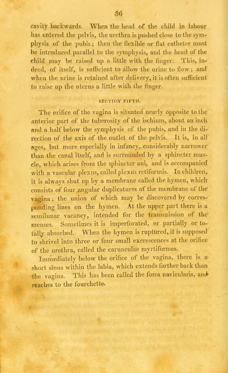 3G cavity backwards. When the head of the child in labour has entered the pelvis, the urethra is pushed close to the syrn^ physis of the pubis; then the flexible or flat catheter must be introduced parallel to the symphysis, and the head of the child may be raised up a little with the finger. This, in- deed, of itself, is sufficient to allow the urine to flow; and when the urine is retained after delivery, it is often sufficient to raise up the uterus a little with the finger. SECTION FIFTH. The orifice of the vagina is situated nearly opposite to the anterior part of the tuberosity of the ischium, about an inch and a half below the symphysis of the pubis, and in the di- rection of the axis of the outlet of the pelvis. It is, in all ages, but more especially in infancy, considerably narrower than the canal itself, and is surrounded by a sphincter mus- cle, which arises from the sphincter ani, and is accompanied with a vascular plexus, called plexiis retiformis. In children, it is always shut up by a membrane called the hymen, whiclr consists of four angular duplicatures of the membrane of the vagina; the union of which may be discovered by corres- ponding lines on the hymen. At the upper part there is a semilunar vacancy, intended for the transmission of the menses. Sometimes it is imperforated, or partially or to- tally absorbed. When the hymen is ruptured, it is supposed to shrivel into three or four small excrescences at the orifice of the urethra, called the caruncula'e myrtiformes. Immediately below the orifice of the vagina, there is a short sinus within the labia, which extends farther back than the vagina. This has been called the fossa navicularis, anti reaches to the fourchettev