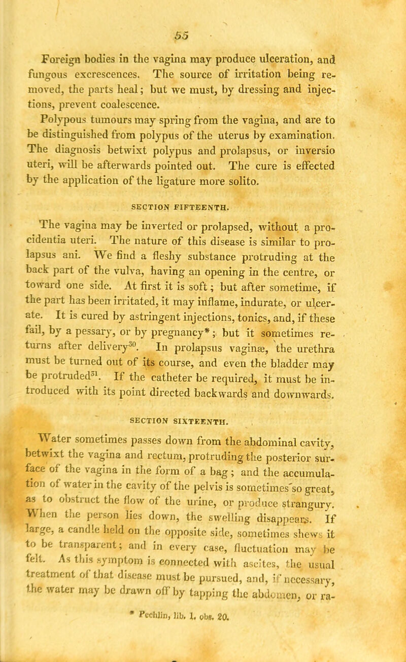 Foreign bodies in the vagina may produce ulceration, and fungous excrescences. The source of irritation being re- moved, the parts heal; but we must, by dressing and injec- tions, prevent coalescence. Polypous tumours may spring from the vagina, and are to be distinguished from polypus of the uterus by examination. The diagnosis betwixt polypus and prolapsus, or inversio uteri, will be afterwards pointed out. The cure is effected by the application of the ligature more solito. SECTION FIFTEENTH. The vagina may be inverted or prolapsed, without a pro- cidentia uteri. The nature of this disease is similar to pro- lapsus ani. We find a fleshy substance protruding at the back part of the vulva, having an opening in the centre, or toward one side. At first it is soft; but after sometime, if the part has been irritated, it may inflame, indurate, or ulcer- ate. It is cured by astringent injections, tonics, and, if these fail, by a pessary, or by pregnancy*; but it sometimes re- turns after delivery30. In prolapsus vagina?, the urethra must be turned out of its course, and even the bladder may be protruded31. If the catheter be required, it must be in- troduced with its point directed backwards and downwards. SECTION SIXTEENTH. Water sometimes passes down from the abdominal cavity, betwixt the vagina and rectum, protruding the posterior sur- face of the vagina in the form of a bag; and the accumula- tion of water in the cavity of the pelvis is sometimes'so great, as to obstruct the flow of the urine, or produce strangury. When the person lies down, the swelling disappears. If large, a candle held on the opposite side, sometimes shews it to be transparent; and in every case, fluctuation may be felt. As this symptom is connected with ascites, the usual treatment of that disease must be pursued, and, if necessary, the water may be drawn off by tapping the abdomen, or ra- • PcchJin, Jib. I, ubs. 20.