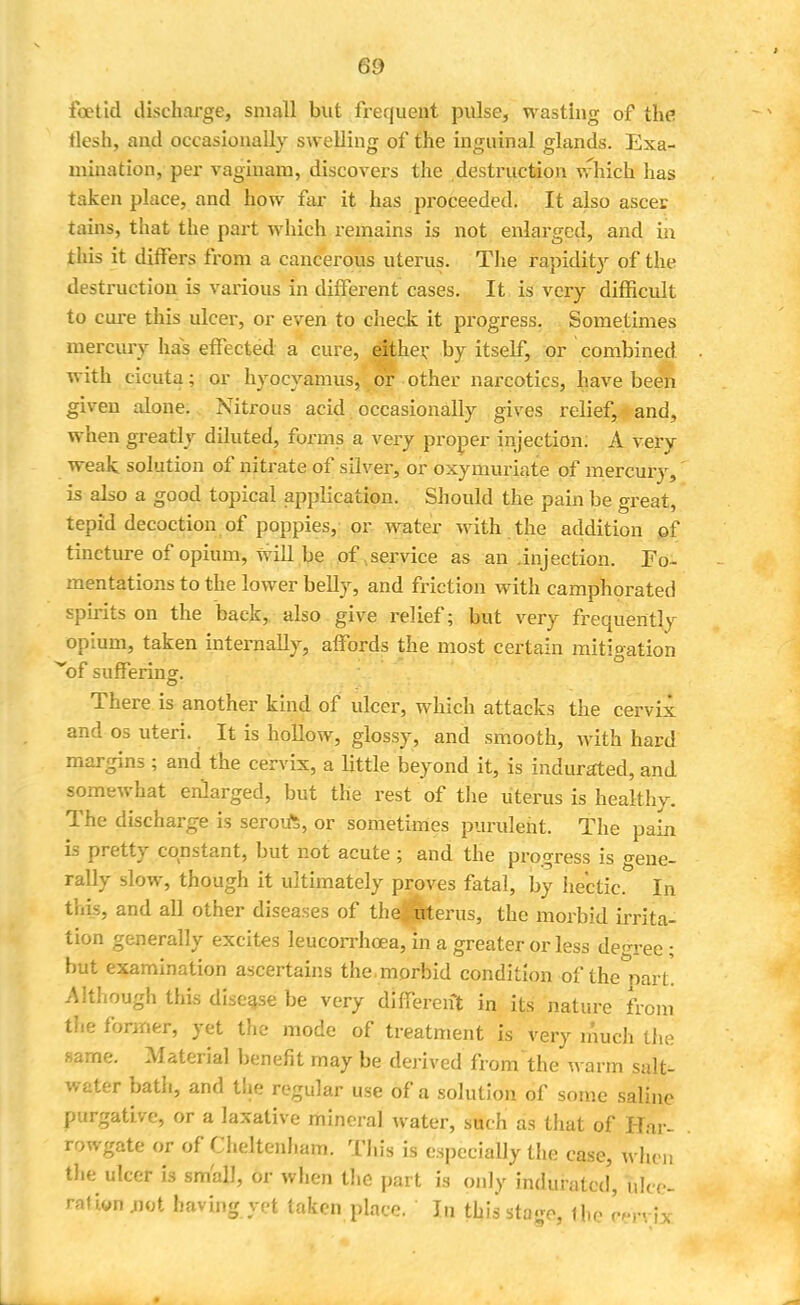 foetid discharge, small but frequent pulse, wasting of the tlesh, and occasionally swelling of the inguinal glands. Exa- mination, per vaginam, discovers the destruction which has taken place, and how far it has proceeded. It also ascer tains, that the part which remains is not enlarged, and in this it differs from a cancerous uterus. The rapidity of the destruction is various in different cases. It is very difficult to cure this ulcer, or even to check it progress. Sometimes mercury has effected a cure, either by itself, or combined with cicuta; or hyocyamus, or other narcotics, have been given alone. Nitrous acid occasionally gives relief, and, when greatly diluted, forms a very proper injection. A very weak solution of nitrate of silver, or oxymuriate of mercury, is also a good topical application. Should the pain be great, tepid decoction of poppies, or water with the addition of tincture of opium, will be of service as an .injection. Fo- mentations to the lower belly, and friction with camphorated spirits on the back, also give relief; but very frequently opium, taken internally, affords the most certain mitigation of suffering. There is another kind of ulcer, which attacks the cervix and os uteri. It is hollow, glossy, and smooth, with hard margins ; and the cervix, a little beyond it, is indurated, and somewhat enlarged, but the rest of the uterus is healthy. The discharge is seroift, or sometimes purulent. The pain is pretty constant, but not acute ; and the progress is gene- rally slow, though it ultimately proves fatal, by hectic. In this, and all other diseases of the ; uterus, the morbid irrita- tion generally excites leucorrhoea, in a greater or less degree; but examination ascertains the.morbid condition of the part. Although this disease be very different in its nature from the former, yet the mode of treatment is very much the same. Material benefit may be derived from'the warm salt- water bath, and the regular use of a solution of some saline purgative, or a laxative mineral water, such as that of Har- rpwgate or of Cheltenham. This is especially the case, when the ulcer is small, or when the part is only indurated, ulce- rafion jjot having yet taken place. In thissta-o, the '-n ix