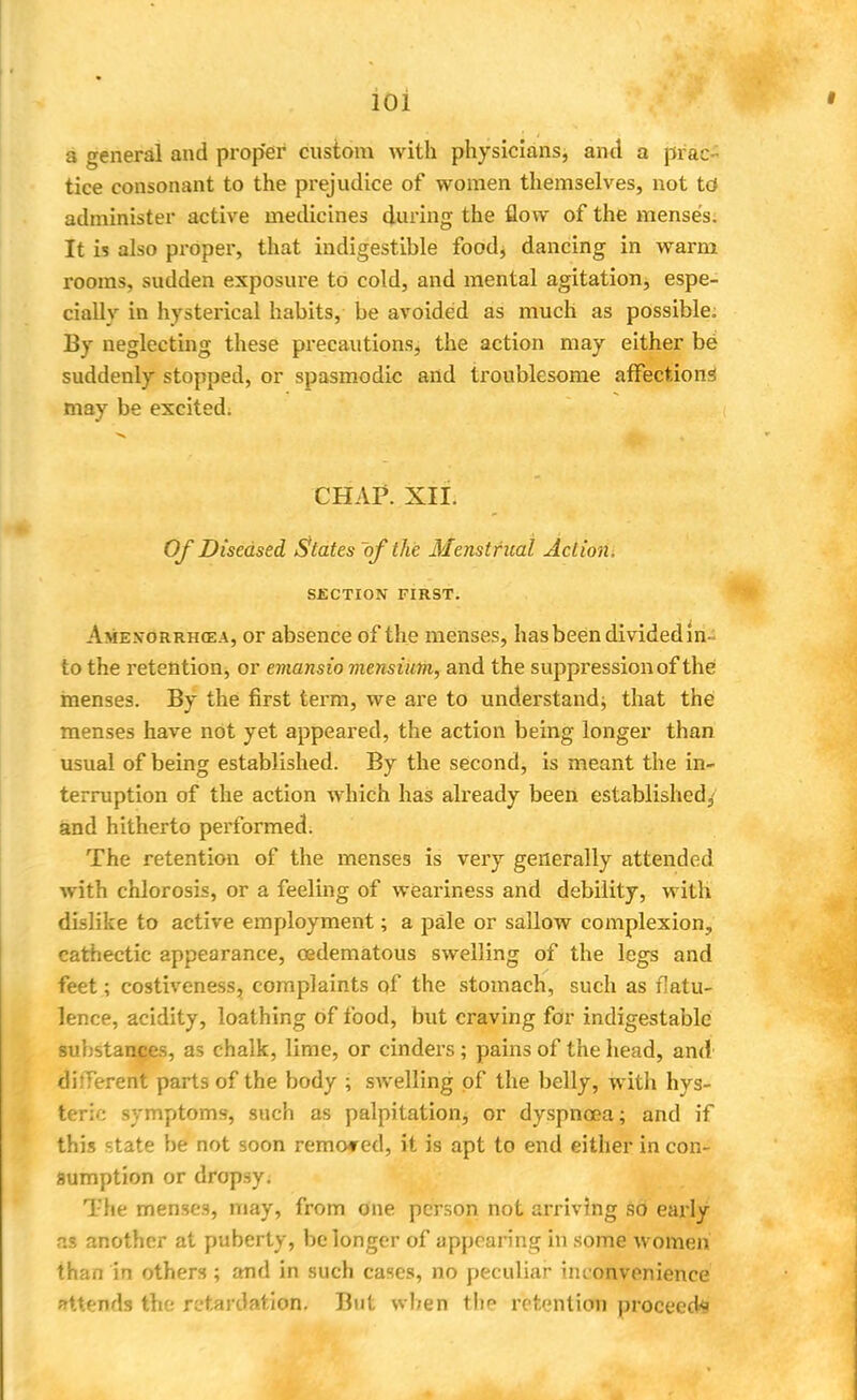 ioi a general and proper custom with physicians, and a prac- tice consonant to the prejudice of women themselves, not td administer active medicines during the flow of the menses. It is also proper, that indigestible food, dancing in warm rooms, sudden exposure to cold, and mental agitation, espe- cially in hysterical habits, be avoided as much as possible. By neglecting these precautions, the action may either be suddenly stopped, or spasmodic and troublesome affections may be excited. CHAP. XII. Of Diseased States of the Menstrual Action. SECTION FIRST. Ame.vorrhoea, or absence of the menses, has been divided in- to the retention, or emansio mensium, and the suppression of the menses. By the first term, we are to understand; that the menses have not yet appeared, the action being longer than usual of being established. By the second, is meant the in- terruption of the action which has already been established, and hitherto performed. The retention of the menses is very generally attended with chlorosis, or a feeling of weariness and debility, with dislike to active employment; a pale or sallow complexion, cathectic appearance, cedematous swelling of the legs and feet; costiveness, complaints of the stomach, such as flatu- lence, acidity, loathing of food, but craving for indigestablc substances, as chalk, lime, or cinders ; pains of the head, and different parts of the body ; swelling of the belly, with hys- teria symptoms, such as palpitation, or dyspnoea; and if this state be not soon removed, it is apt to end either in con- sumption or dropsy. The menses, may, from one person not arriving so early as another at puberty, be longer of appearing in some women than in others ; and in such cases, no peculiar inconvenience Attends the retardation. But when thp retention proceeds