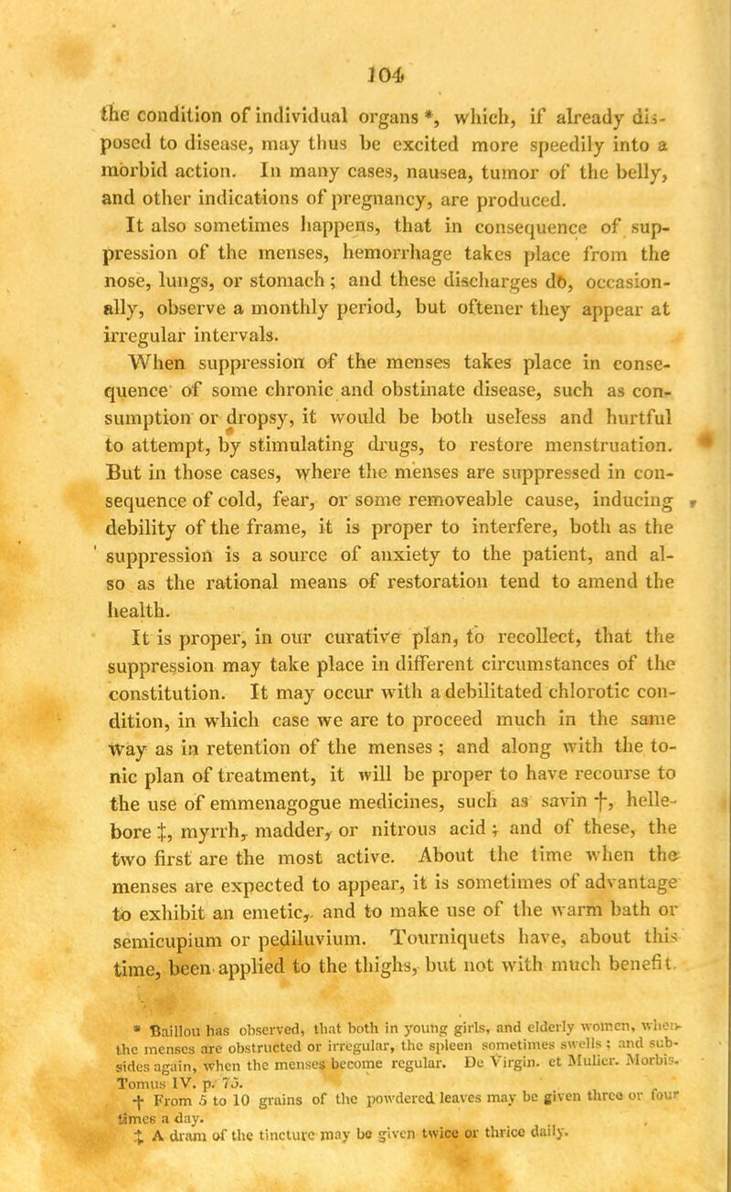 the condition of individual organs *, which, if already de- posed to disease, may thus be excited more speedily into a morbid action. In many cases, nausea, tumor of the belly, and other indications of pregnancy, are produced. It also sometimes happens, that in consequence of sup- pression of the menses, hemorrhage takes place from the nose, lungs, or stomach; and these discharges db, occasion- ally, observe a monthly period, but oftener they appear at irregular intervals. When suppression of the menses takes place in conse- quence' of some chronic and obstinate disease, such as con- sumption or dropsy, it would be both useless and hurtful to attempt, by stimulating drugs, to restore menstruation. But in those cases, where the menses are suppressed in con- sequence of cold, fear, or some removeable cause, inducing debility of the frame, it is proper to interfere, both as the suppression is a source of anxiety to the patient, and al- so as the rational means of restoration tend to amend the health. It is proper, in our curative plan, to recollect, that the suppression may take place in different circumstances of the constitution. It may occur with a debilitated chlorotic con- dition, in which case we are to proceed much in the same way as in retention of the menses ; and along with the to- nic plan of treatment, it will be proper to have recourse to the use of emmenagogue medicines, such as savin f, helle - bore J, myrrh, madder, or nitrous acid ; and of these, the two first are the most active. About the time when the- menses are expected to appear, it is sometimes of advantage to exhibit an emetic,, and to make use of the warm bath or semicupium or pediluvium. Tourniquets have, about this time, been applied to the thighs, but not with much benefit. * Baillou has observed, that both in youhg girls, and elderly women, when- the menses are obstructed or irregular, the spleen sometimes swells ; and sub- sides again, when the menses become regular. De Virgin, ct Mulier. Morbis. Tomus IV. jw 7.3. ■f From 5 to 10 grains of the powdered leaves may be given three or four limes a day. X A dram of the tincture may bo given twice or thrice daily.