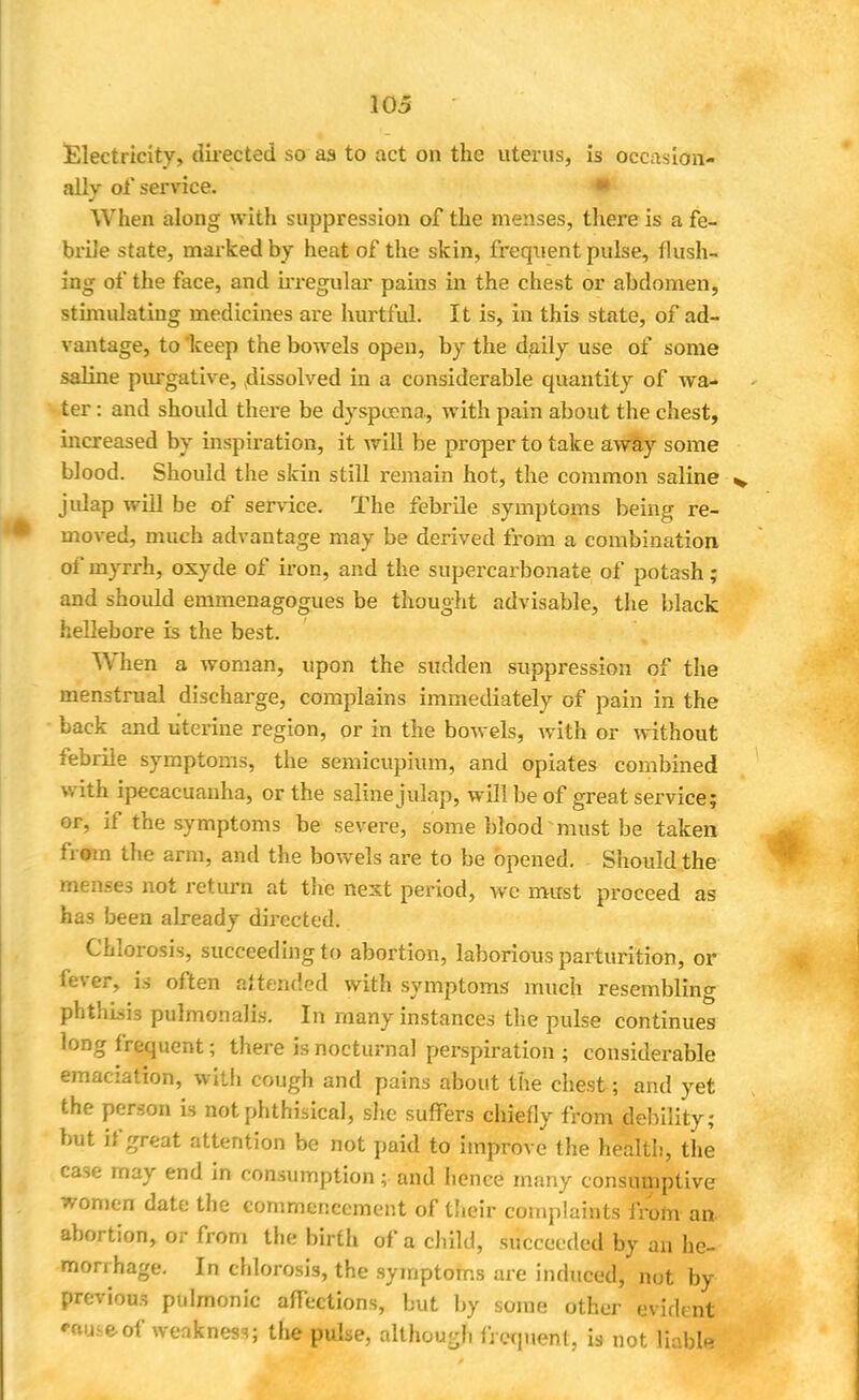 Electricity, directed so as to act on the uterus, is occasion- ally of service. When along with suppression of the menses, there is a fe- brile state, marked by heat of the skin, frequent pulse, flush- ing of the face, and irregular pains in the chest or abdomen, stimulating medicines are hurtful. It is, in this state, of ad- vantage, to keep the bowels open, by the daily use of some saline purgative, dissolved in a considerable quantity of wa- ter : and should there be dyspeena, with pain about the chest, increased by inspiration, it will be proper to take away some blood. Should the skin still remain hot, the common saline jidap will be of service. The febrile symptoms being re- moved, much advantage may be derived from a combination of myrrh, oxyde of iron, and the supercarbonate of potash; and should emmenagogues be thought advisable, the black hellebore is the best. When a woman, upon the sudden suppression of the menstrual discharge, complains immediately of pain in the back and uterine region, or in the bowels, with or without febrile symptoms, the semicupium, and opiates combined with ipecacuanha, or the salinejulap, will be of great service; or, if the symptoms be severe, some blood must be taken from the arm, and the bowels are to be opened. Should the menses not return at the next period, we must proceed as has been already directed. Chlorosis, succeeding to abortion, laborious parturition, or fever, is often attended with symptoms much resembling pht!n.sis pulmonalis. In many instances the pulse continues long frequent; there is nocturnal perspiration ; considerable emaciation, with cough and pains about the chest ; and yet the person is not phthisical, she suffers chiefly from debility; but if great attention be not paid to improve the health, the ease may end in consumption; and hence many consumptive women date the commencement of their complaints from an abortion, or from the birth of a child, succeeded by an he- morrhage. In chlorosis, the symptoms are induced, not by previous pulmonic affections, but by some other evideng H i e of weakness; the pulse, although frequent, is not liable