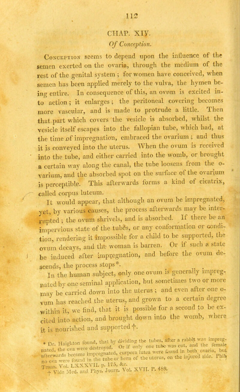 chap. xiy. Of Conception. Conception seems to depend upon the influence of the semen exerted on the ovaria, through the medium of the rest of the genital system ; for women have conceived, when semen has been applied merely to the vulva, the hymen be- ing entire. In consequence of this, an ovum is excited in- to action; it enlarges; the peritoneal covering becomes more vascular, and is made to protrude a little. Then that part which covers the vesicle is absorbed, whilst the vesicle itself escapes into the fallopian tube, which had, at the time .of impregnation, embraced the ovarium ; and thus it is conveyed into the uterus. When the ovum is received into the tube, and either carried into the womb, or brought a certain way along the canal, the tube loosens from the o- varium, and the absorbed spot on the surface of the ovarium is perceptible. This afterwards forms a kind of cicatrix, called corpus luteum. It would appear, that although an ovum be impregnated, yet, by various causes, the process afterwards may be inter- rupted ; the ovum shrivels, and is absorbed. If there be an impervious state of the tubes, or any conformation or condi- tion, rendering it impossible for a cluld to be supported, the ovum decays, and th!fe woman is barren. Or if such a state be induced after impregnation, and before the ovum de- scends, the process stops*. , In the human subject, only one ovum is generally impreg- nated bv one seminal application, but sometimes two or more may be carried down into the uterus ; and even after one o- vum has reached the uterus, and grown to a certain degree within it, we mid, that it is possible for a second to be ex- cited into action, and brought down into the womb, where it is nourished and supported f. * ^ TXn-n-Mnn found, that by dividing the tubes, after a rabbit was impreg- KESilStfES; « L ..jure;, w- XVII «■• «ft