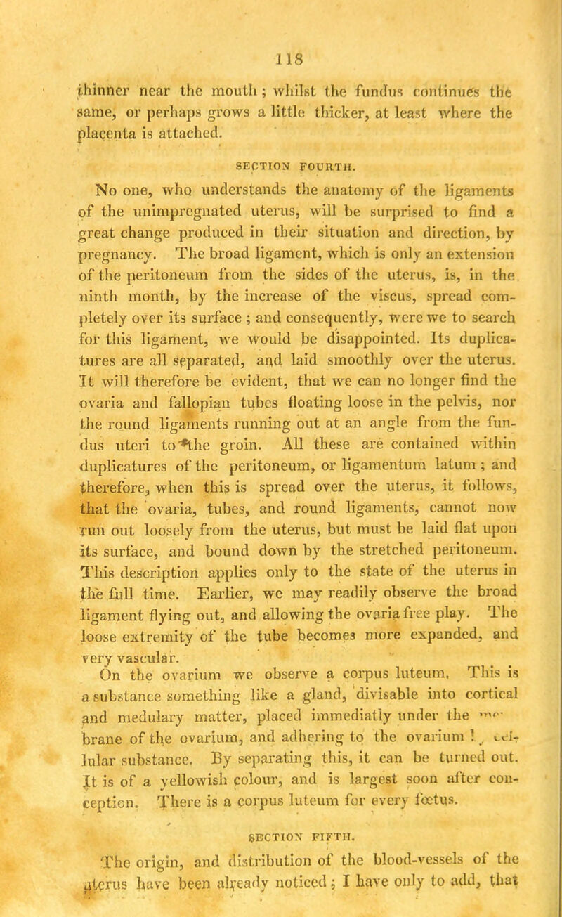 J 18 thinner near the mouth ; whilst the fundus continues the same, or perhaps grows a little thicker, at least where the placenta is attached. SECTION FOURTH. No one, who understands the anatomy of the ligaments of the unimpregnated uterus, will be surprised to find a great change produced in their situation and direction, by pregnancy. The broad ligament, which is only an extension of the peritoneum from the sides of the uterus, is, in the ninth month, by the increase of the viscus, spread com- pletely over its surface ; and consequently, were we to search for this ligament, we would be disappointed. Its duplica- tures are all separated, and laid smoothly over the uterus. It will therefore be evident, that we can no longer find the ovaria and fallopian tubes floating loose in the pelvis, nor the round ligaments running out at an angle from the fun- dus uteri to*the groin. All these are contained within duplicatures of the peritoneum, or ligamentum latum ; and therefore, when this is spread over the uterus, it follows, that the ovaria, tubes, and round ligaments, cannot now run out loosely from the uterus, but must be laid flat upon its surface, and bound down by the stretched peritoneum. This description applies only to the state of the uterus in the full time. Earlier, we may readily observe the broad ligament flying out, and allowing the ovaria free play. The loose extremity of the tube becomes more expanded, and very vascular. On the ovarium we observe a corpus luteum. This is a substance something like a gland, divisable into cortical and medulary matter, placed immediatly under the brane of the ovarium, and adhering to the ovarium ! , cel- lular substance. By separating this, it can be turned out. It is of a yellowish colour, and is largest soon after con- ception. There is a corpus luteum for every foetus. SECTION FIFTH. The origin, and distribution of the blood-vessels of the