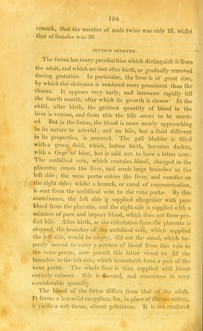 remark, that the number of male twins was only 16, whilst that of females was 30. SECTION SEVENTH. The fetus has many, peculiarities which distinguish it from the adult, and which are lost after birth, or gradually removed during gestation. In particular, the liver is of great size, by which the abdomen is rendered more prominent than the thorax. It appears very early, and increases rapidly till the fourth month, after which its growth is slower. In the child, after birth, the greatest quantity of blood in the liver is venous, and from this the bile seems to be secret- ed. But in the foetus, the blood is more nearly approaching in its nature to arterial; and no bile, but a fluid different in its properties, is secreted. The gall bladder is filled with a green fluid, which, before birth, becomes darker, with a tinge of blue, but is said not to have a bitter taste. The umbilical vein, which contains blood, changed in the placenta, enters the liver, and sends large branches to (he left side; the vena portse enters the liver, and ramifies on the right side ; whilst a branch, or canal of communication, is sent from the umbilical vein to the vena porta?. By this contrivance, the left side is supplied altogether with pure blood from the placenta, and the right side is supplied with a mixture of pure and impure blood, which does not form-per- fect bile. After birth, as the circulation from the placenta is stopped, the branches of the umbilical vein, which supplied the left side, would be empty, did not the canal, which for- merly served to carry a portion of blood from this vein to the vena porta?, now permit this latter vessel to fill the branches in the leftside, which henceforth-form a pari of the I'ena portae. The whole liver is thus supplied with blood entirely veinous. Bile is *&rmed, and sometimes in very considerable quantity. ■ The blood of the foetus differs from that of tlie adult. It forms a less solid coagulum, for, in place of fibrous matter, it yields a soft tissue, almost gelatinous. It is not rendered