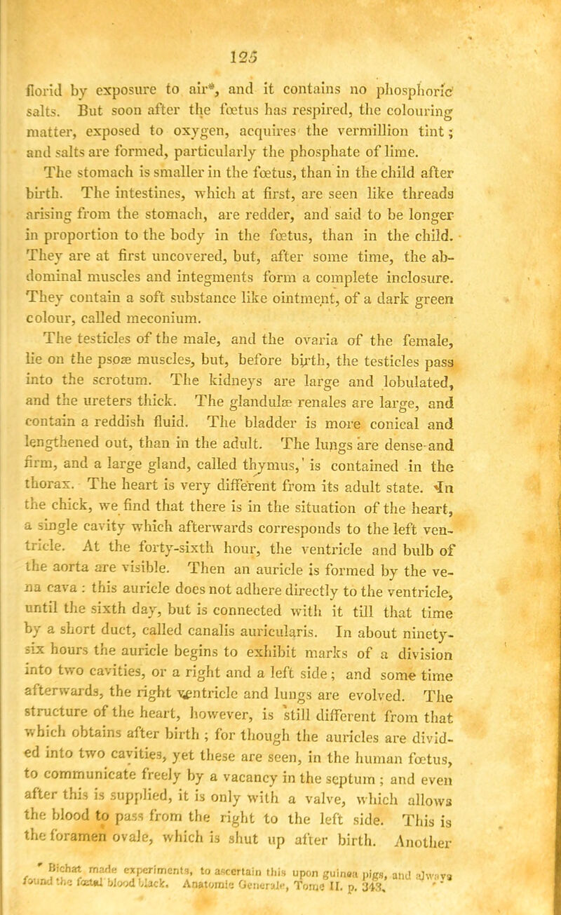 florid by exposure to air*, and it contains no phosphoric1 salts. But soon after the foetus has respired, the colouring matter, exposed to oxygen, acquires the vermillion tint; and salts are formed, particularly the phosphate of lime. The stomach is smaller in the foetus, than in the child after birth. The intestines, which at first, are seen like threads arising from the stomach, are redder, and said to be longer in proportion to the body in the foetus, than in the child. They are at first uncovered, but, after some time, the ab- dominal muscles and integments form a complete inclosure. They contain a soft substance like ointment, of a dark green colour, called meconium. The testicles of the male, and the ovaria of the female, lie on the psose muscles, but, before birth, the testicles pass into the scrotum. The kidneys are large and tabulated, and the ureters thick. The glandula? renales are large, and contain a reddish fluid. The bladder is more conical and lengthened out, than in the adult. The lungs are dense-and firm, and a large gland, called thymus,' is contained in the thorax. The heart is very different from its adult state. 4n the chick, we find that there is in the situation of the heart, a single cavity which afterwards corresponds to the left ven- tricle. At the forty-sixth hour, the ventricle and bulb of the aorta are visible. Then an auricle is formed by the ve- na cava : this auricle does not adhere directly to the ventricle, until the sixth day, but is connected with it till that time by a short duct, called canalis auricularis. In about ninety- six hours the auricle begins to exhibit marks of a division into two cavities, or a right and a left side; and some time afterwards, the right ventricle and lungs are evolved. The structure of the heart, however, is still different from that which obtains after birth ; for though the auricles are divid- ed into two cavities, yet these are seen, in the human foetus, to communicate freely by a vacancy in the septum ; and even after this is supplied, it is only with a valve, which allows the blood to pass from the right to the left side. This is the foramen ovale, which is shut up after birth. Another * Bichat made experiments, to ascertain this upon guinea pigs, and a]\V8T9 /ound the foetal Wood black. Anatomic General.-, TWlI. p. 343, '