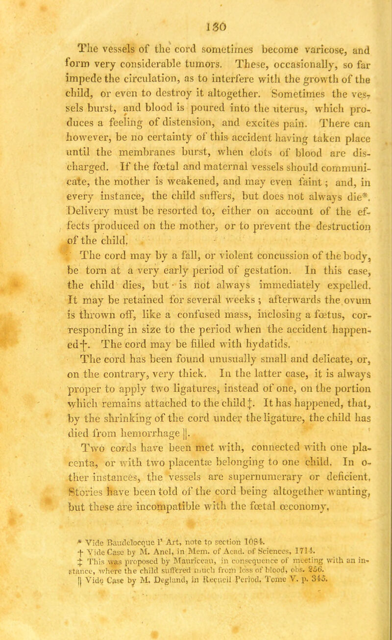 186 The vessels of the cord sometimes become varicose, and form very considerable tumors. These, occasionally, so far impede the circulation, as to interfere with the growth of the child, or even to destroy it altogether. Sometimes the ves? sels burst, and blood is poured into the uterus, whicli pro- duces a feeling of distension, and excites pain. There can however, be no certainty of this accident having taken place until the membranes burst, when clots of blood arc dis- charged. If the fcetal and maternal vessels should communi- cate, the mother is weakened, and may even faint; and, in every instance, the child suffers, but does not always die*. Delivery must be resorted to, either on account of the ef- fects produced on the mother, or to prevent the destruction of the child. I The cord may by a fall, or violent concussion of the body, be torn at a very early period of gestation. In this case, the child dies, but - is not always immediately expelled. It may be retained for several weeks ; afterwards the ovum is thrown off, like a confused mass, inclosing a foetus, cor- responding in size to the period when the accident happen- ed -f\ The cord may be filled with hydatids. The cord has been found unusually small and delicate, or, on the contrary, very thick. In the latter case, it is always proper to apply two ligatures, instead of one, on the portion which remains attached to the child j. It has happened, that, by the shrinking of the cord under the ligature, the child has died from hemorrhage ||. Two cords have been met with, connected with one pla- centa, or with two placenta? belonging to one child. In o- ther instances, the vessels are supernumerary or deficient. Stories have been told of the cord being altogether wanting, but these are incompatible with the fcetal ceconomy, * Vide Baudclocque V Art, note to section 109k f Vide Case by M. Anel, in Mem. of Acad, of Sciences, 1714. $ This was proposed by Mauriceau, in consequence of meeting with an in- stance, where the child suffered much from loss of blood, obs. 25t>.