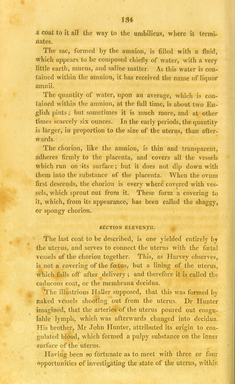 a coat to it all the way to the umbilicus, where it termi- nates. The sac, formed by the amnion, is filled with a fluid, which appears to be composed chiefly of water, with a very little earth, mucus, and saline matter. As this water is con^ tained within the amnion, it has received the name of liquor amnii. The quantity of water, upon an average, which is con- tained within the amnion, at the full time, is about two En- glish pints; but sometimes it is much more, and at other times scarcely six ounces. In the early periods, the quantity is larger, in proportion to the size of the uterus, than after- wards. The chorion, like the amnion, is thin and transparent, adheres firmly to the placenta, and covers all the vessels which run on its surface; but it does not dip down with them into the substance of the placenta. When the ovum first descends, the chorion is every where covered with ves- sels, which sprout out from it. These form a covering to it, which, from its appearance, has been called the shaggy, or spongy chorion. SECTION ELEVENTH. The last coat to be described, is one yielded entirely by the uterus, and serves to connect the uterus with the foetal vessels of the chorion together. This, as Harvey observes, is not a covering of the foetus, but a lining of the uterus, which falls off after delivery ; and therefore it is called the caducous coat, or the membrana decidua. The illustrious Haller supposed, that this was formed by naked vessels shooting out from the uterus. Dr Hunter imagined, that the arteries of the uterus poured out eoagu- Iable lymph, which Avas afterwards changed into decidua. His brother, Mr John Hunter, attributed its origin to coa- gulated blood, which formed a pulpy substance on the inner surface of the uterus. Having been so fortunate as to meet with three or four opportunities of investigating the state of the uterus, within