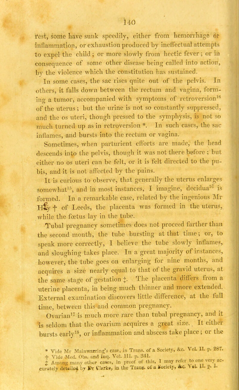 rest, some have sunk speedily, either from hemorrhage or inflammation, or exhaustion produced by ineffectual attempts to expel the child; or more slowly from hectic fever; or in consequence of some other disease being called into action, by the violence which the constitution has sustained. In some cases, the sac rises quite out of the pelvis. In others, it falls down between the rectum and vagina, form- ing a tumor, accompanied with symptoms of retroversion14 of the uterus; but the urine is not so constantly suppressed, and the os uteri, though pressed to the symphysis, is not so much turned up as in retroversion *. In such cases,-the sac inflames, and bursts into the rectum or vagina. Sometimes, when parturient efforts are made, the head descends into the pelvis, though it was not there before ; but either no os uteri can be felt, or it is felt directed to the pu- bis, and it is not affected by the pains. It is curious to observe, that generally the uterus enlarges somewhat13, and in most instances, I imagine, decidua10 is formed. In a remarkable case, related by the ingenious Mr H% f of Leeds, the placenta was formed in the uterus, while the foetus lay in the tube. Tubal pregnancy sometimes does not proceed farther than the second month, the tube bursting at that time; or, to speak more correctly, I believe the tube slowly inflames, and sloughing takes place. In a great majority of instances, however, the tube goes on enlarging for nine months, and acquires a size nearly equal to that of the gravid uterus, at the same stage of gestation +. The placenta differs from a uterine placenta, in being much thinner and more extended. External examination discovers little difference, at the full time, between this and common pregnancy. Ovarian17 is much more rare than tubal pregnancy, and it is seldom that the ovarium acquires a great size. It either bursts early18, or inflammation and abscess take place; or the • Vide Mr Mainwarring's case, in Trans, of a Society, &c. Vol. IL p. 267. + Vide Med. Obs. and Inq. Vol. III. p. 341. f Among many other cases, in proof of this, I may refer to one very ac- curately deUUc^ by S>r Clw±«, in the Trans, of a Society, &c ^ M. II. p. i-