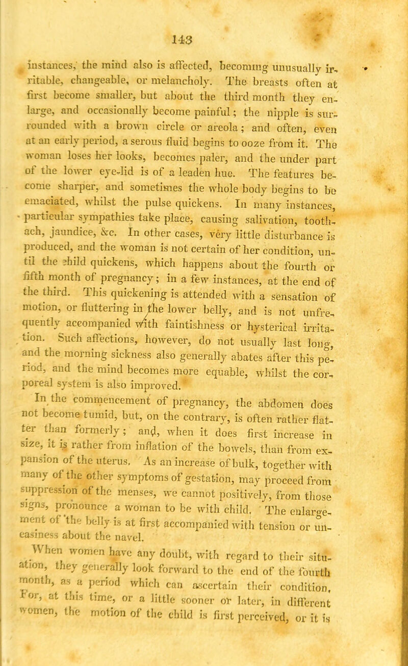 p instances, the mind also is affected, becoming unusually ir, ritable, changeable, or melancholy. The breasts often at first become smaller, but about the third month they en- large, and occasionally become painful; the nipple is sur- rounded with a brown circle or areola; and often, even at an early period, a serous fluid begins to ooze from it. The woman loses her looks, becomes paler, and the under part of the lower eye-lid is of a leaden hue. The features be- come sharper, and sometimes the whole body begins to be emaciated, whilst the pulse quickens. In many instances, ■ particular sympathies take place, causing salivation, tooth- ach, jaundice, &c. In other cases, very little disturbance is produced, and the woman is not certain of her condition, un- til the ;hild quickens, which happens about the fourth or fifth month of pregnancy; in a few instances, at the end of the third. This quickening is attended with a sensation of motion, or fluttering in the lower belly, and is not unfre, quently accompanied with faintishness or hysterical irrita- tion. Such affections, however, do not usually last long, and the morning sickness also generally abates after this pe- riod, and the mind becomes more equable, whilst the cor, poreal system is also improved. In the commencement of pregnancy, the abdomen does not become tumid, but, on the contrary, is often rather flat- ter than formerly; and, when it does first increase in size, it ig rather from inflation of the bowels, than from ex- pansion of the uterus. As an increase of bulk, together with many of the other symptoms of gestation, may proceed from suppression of the menses, we cannot positively, from those signs, pronounce a woman to be with child. ' The enlarge- ment of'the belly is at first accompanied with tension or un- easiness about the navel. When women have any doubt, with regard to their situ- ation, they generally look forward to the end of the fourth month, as * period which can ascertain their condition, For, at this time, or a little sooner or later, in different women, the motion of the child is first perceived, or it is