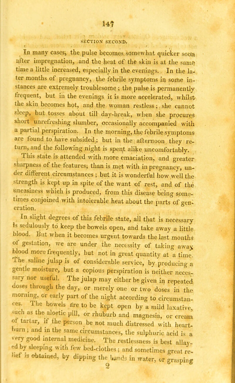 H? SECTION SECOND. 1 . ' I In many cases, the pulse becomes somewhat quicker soon after impregnation, .and the heat of the skin is at the same time a little increased, especially in the evenings., In the la- ter months of pregnancy, the febrile symptoms in some in- stances are extremely troublesome;; the pulse is permanently frequent, but in the evenings ic is more accelerated, whilst the skin becomes hot, and the woman restless ; . she cannot sleep, but tosses about till day-break, when she procures short unrefreshing slumber, occasionally accompanied with a partial perspiration. In the morning, the febrile symptoms are found to have subsided ; but in the. afternoon they re- turn, and the following night is spent alike uncomfortably. This state is attended with more emaciation, and greater sharpness of the features; than is met with in pregnancy, un- der different circumstances ; but it is wonderful how well the -strength is kept up in spite of the want of rest, and of the uneasiness which is produced, from this disease being some- times conjoined with intolerable heat about the parts of gen- eration. In slight degrees of this febrile state, all that Is necessary is sedulously to keep the bowels open, and take away a little blood. But when it becomes urgent towards the last months of gestation, we are under the necessity of taking away blood more frequently, but not in great quantity at a time. The saline julap is of considerable service, by producing a gentle moisture, but a copious perspiration is neither neces- sary nor useful. The julap may either be given in repeated doses through the day, or merely one or two doses in the morning, or early part of the night according to circumstan- ces The bowels are to be kept open by a mild laxative, such as the aloetic pill, or rhuburb and magnesia, or cream of tartar, if the person be not much distressed with heart- burn ; and in the same circumstances, the sulphuric acid is a very good internal medicine. The restlessness is best allay ed by sleeping with few bed-clothes; and sometimes great re- }>ef ,3 obtained, by dipping the Undo in water, or grasping 2