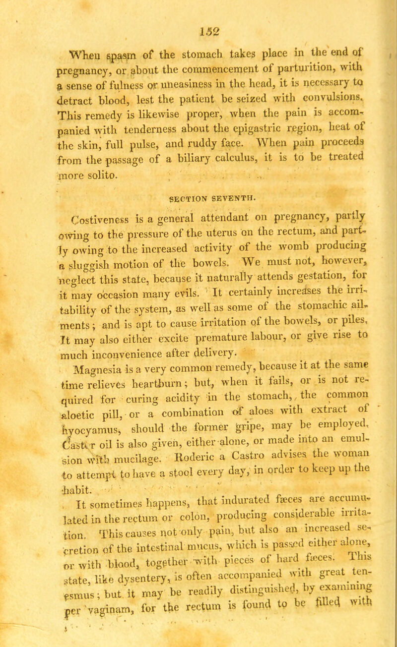 When spasm of the stomach takes place in the end of pregnancy, or about the commencement of parturition, with a sense of fulness or uneasiness in the head, it is necessary tq detract blood, lest the patient be seized with convulsions. This remedy is likewise proper, when the pain is accom- panied with tenderness about the epigastric region, heat of the skin, full pulse, and ruddy face. When pain proceeds from the passage of a biliary calculus, it is to be treated more solito. SECTION SEVENTH. Costiveness is a general attendant on pregnancy, partly owing to the pressure of the uterus on the rectum, and part- ly owing to the increased activity of the womb producing a sluggish motion of the bowels. We must not, however, neglect this state, because it naturally attends gestation, for it may occasion many evils. ' It certainly increases the irri- tability of the system, as well as some of the stomachic ail. ments; and is apt to cause irritation of the bowels, or piles, It may also either excite premature labour, or give rise to much inconvenience after delivery. Magnesia is a very common remedy, because it at the same time relieves heartburn; but, when it fails, or is not re- quired for curing acidity in the stomach,.the common aloetic pill, or a combination of aloes with extract of hyocyamus, should the former gripe, may be employed. C'a^ r oil is also given, either alone, or made into an emul- sion with mucilage. Roderic a Castro advises the woman to attempt to have a stool every day, in order to keep up the :habit. It sometimes happens, that indurated faeces are accumu, lated in the rectum or colon, producing considerable irnta- tion This causes not only pain, but also an increased se. cretion of the intestinal mucus, which is passed either alone, or with blood, together -with, pieces of hard feces. Ihis state, like dysentery, is often accompanied with great .ten, fsmus;but it may be readily distinguished by exammmg Lr vaginam, for the rectum is found to be filled with