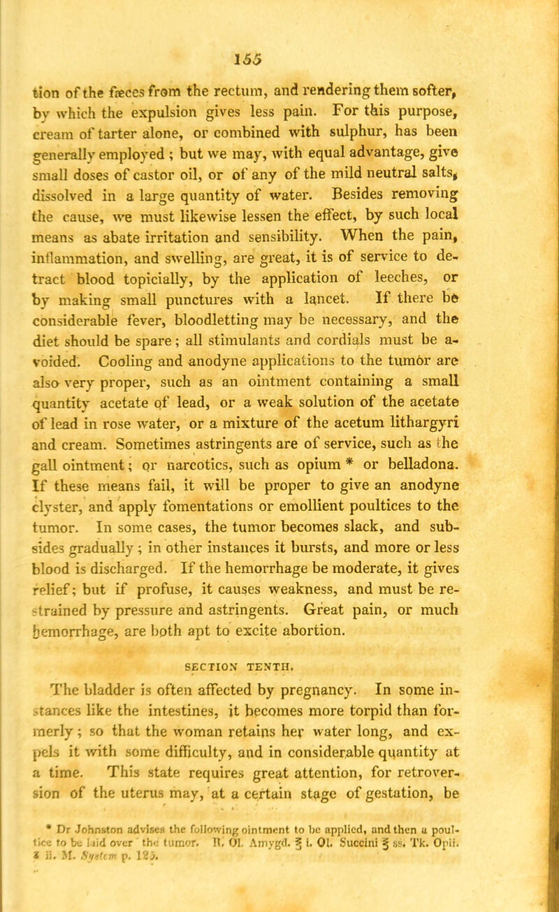 tion of the feces from the rectum, and rendering them softer, by which the expulsion gives less pain. For this purpose, cream of tarter alone, or combined with sulphur, has been generally employed ; but we may, with equal advantage, give small doses of castor oil, or of any of the mild neutral salts, dissolved in a large quantity of water. Besides removing the cause, we must likewise lessen the effect, by such local means as abate irritation and sensibility. When the pain, inflammation, and swelling, are great, it is of service to de- tract blood topicially, by the application of leeches, or by making small punctures with a lancet. If there be considerable fever, bloodletting may be necessary, and the diet should be spare; all stimulants and cordials must be a- voided. Cooling and anodyne applications to the tumbr are also very proper, such as an ointment containing a small quantity acetate of lead, or a weak solution of the acetate of lead in rose water, or a mixture of the acetum lithargyri and cream. Sometimes astringents are of service, such as the gall ointment; or narcotics, such as opium * or belladona. If these means fail, it will be proper to give an anodyne clyster, and apply fomentations or emollient poultices to the tumor. In some cases, the tumor becomes slack, and sub- sides gradually; in other instances it bursts, and more or less blood is discharged. If the hemorrhage be moderate, it gives relief; but if profuse, it causes weakness, and must be re- strained by pressure and astringents. Great pain, or much Hemorrhage, are both apt to excite abortion. SECTION TENTH. The bladder is often affected by pregnancy. In some in- stances like the intestines, it becomes more torpid than for- merly ; so that the woman retains her water long, and ex- pels it with some difficulty, and in considerable quantity at a time. This state requires great attention, for retrover- sion of the uterus may, at a certain stage of gestation, be • Dr Johnston advises the following ointment to be applied, and then a poul- tice to be laid over ' the tumor. T\. 01. Amygd. § i. 01. Succini § Tk. Opii. I ii. SI. System p.