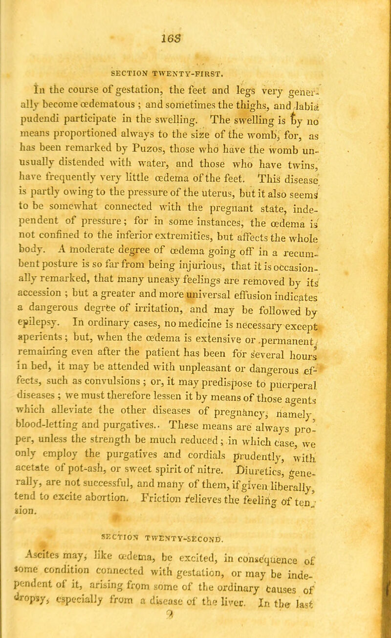 SECTION TWENTY-FIRST. In the course of gestation, the feet and legs very gener. ally become cedematous ; and sometimes the thighs, and labia pudendi participate in the swelling. The swelling is ty no means proportioned always to the size of the womb, for, as has been remarked by Puzos, those who have the womb un- usually distended with water, and those who have twins, have frequently very little oedema of the feet. This disease is partly owing to the pressure of the uterus, but it also seeing to be somewhat connected with the pregnant state, inde- pendent of pressure; for in some instances, the oedema is not confined to the inferior extremities, but affects the whole body. A moderate degree of oedema going off in a recum- bent posture is so far from being injurious^ that it is occasion- ally remarked, that many uneasy feelings are removed by its' accession ; but a greater and mof e universal effusion indicates a dangerous degree of irritation, and may be followed by epilepsy. In ordinary cases, no medicine is necessary except aperients; but, when the oedema is extensive or .permanent remaiiring even after the patient has been for several hours in bed, it may be attended with unpleasant or dangerous ef- fects, such as convulsions ; or, it may predispose to puerperal diseases ; we must therefore lessen it by means of those ao-ents which alleviate the other diseases of pregnancy^ namely blood-letting and purgatives.. These means are always pro- per, unless the strength be much reduced; in which case we only employ the purgatives and cordials prudently, with acetate of pot-ash, or sweet spirit of nitre. Diuretics, gene- rally, are not successful, and many of them, if given liberally, tend to excite abortion. Friction relieves the feeling of ten' aion. SECTION TWENTY-SECOND. Ascites may, like cedema, be excited, in consequence of Jome condition connected with gestation, or may be inde- pendent of it, arising from some of the ordinary causes of dropsy, especially from a dUease of the liver. In the last 9